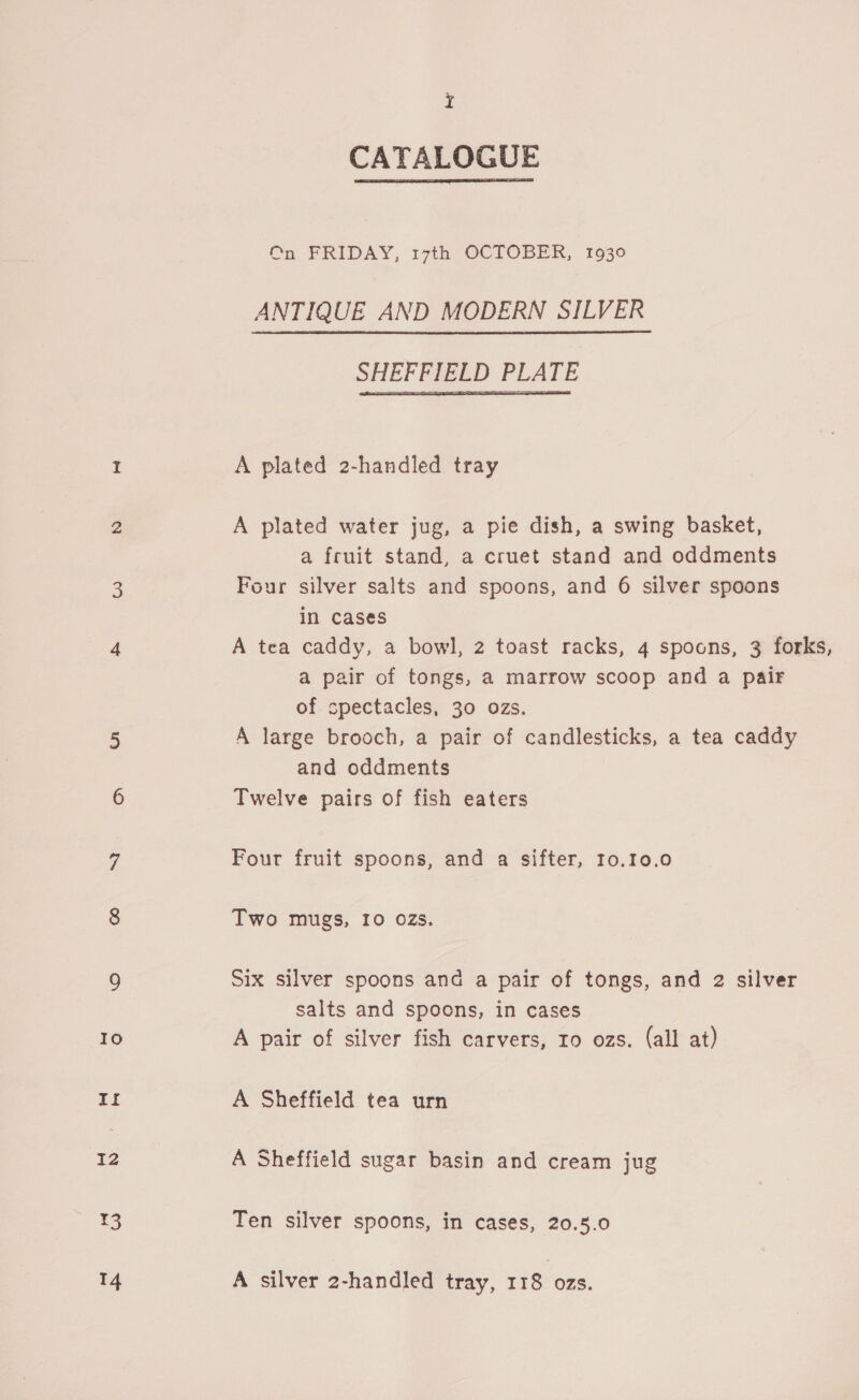¥3 14 I CATALOGUE  On FRIDAY, 17th OCTOBER, 1930 ANTIQUE AND MODERN SILVER SHEFFIELD PLATE  A plated 2-handled tray A plated water jug, a pie dish, a swing basket, a fruit stand, a cruet stand and oddments Four silver salts and spoons, and 6 silver spoons in cases A tea caddy, a bowl, 2 toast racks, 4 spoons, 3 forks, a pair of tongs, a marrow scoop and a pair of spectacles, 30 ozs. A large brooch, a pair of candlesticks, a tea caddy and oddments Twelve pairs of fish eaters Four fruit spoons, and a sifter, 10.10.0 Two mugs, 10 02Zs. Six silver spoons and a pair of tongs, and 2 silver salts and spoons, in cases A pair of silver fish carvers, ro ozs. (all at) A Sheffield tea urn A Sheffield sugar basin and cream jug Ten silver spoons, in cases, 20.5.0 A silver 2-handled tray, 118 ozs.