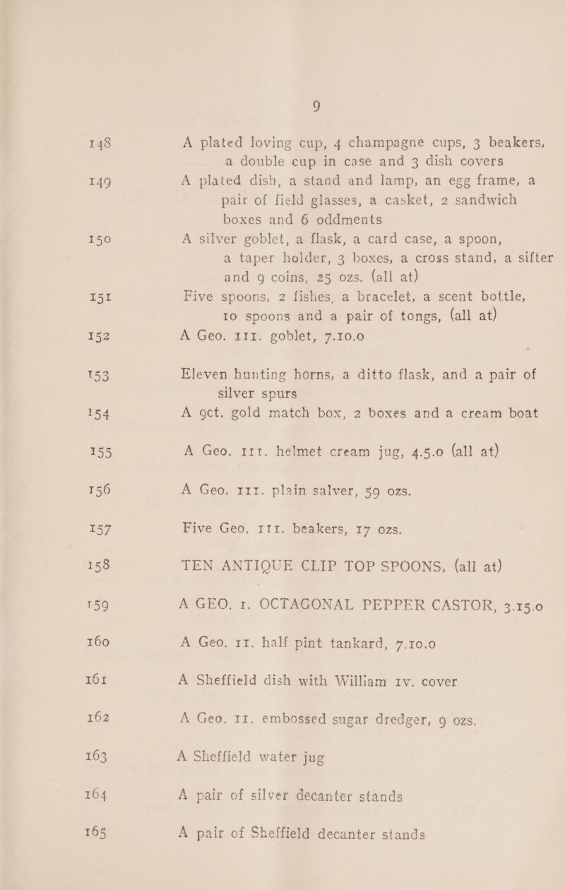 149 150 I51 9 A plated loving cup, 4 champagne cups, 3 beakers, a double cup in case and 3 dish covers A plated dish, a stand and lamp, an egg frame, a pair of field glasses, a casket, 2 sandwich boxes and 6 oddments A silver goblet, a flask, a card case, a spoon, a taper holder, 3 boxes, a cross stand, a sifter and g coins, 25 ozs. (all at) Five spoons, 2 fishes, a bracelet, a scent bottle, 10 spoons and a pair of tongs, (all at) A Geo. 111: goblet, 7.10.0 Eleven hunting horns, a ditto flask, and a pair of silver spurs A gct. gold match box, 2 boxes and a cream boat A Geo, 111. helmet cream jug, 4.5.0 (all at) A Geo. rrr. plain salver, 59 ozs. Five Geo, rrr. beakers, 17 ozs. TEN ANTIQUE CLIP TOP SPOONS, (all at) A-GHO, 1. OCTAGONAL PEPPER CASTIOR,-3 186 A Geo, 11. half pint tankard, 7.10.0 A Sheffield dish with William rv. cover A Geo. 11. embossed sugar dredger, 9 ozs. A Sheffield water jug A pair of silver decanter stands