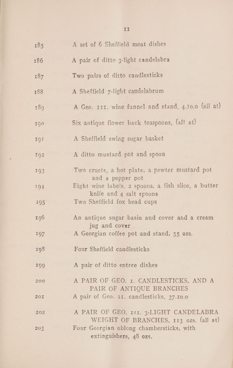 202 203 pO A set of 6 Sheffield meat dishes A pair of ditto 3-light candelabra Two pairs of ditto candlesticks A Sheffield 7-light candelabrum A Geo. 112. wine funnel and stand, 4.10.0 (all at) Six antique flower back teaspoons, (all! at) A Sheffield swing sugar basket A ditto mustard pot and spoon Two cruets, a hot plate, a pewter mustard pot and a pepper pot Eight wine labels, 2 spoons, a fish slice, a butter knife and 4 salt spoons Two Sheffield fox head cups An antique sugar basin and cover and a cream jug and cover A Georgian coffee pot and stand, 35 ozs. Four Sheffield candlesticks A pair of ditto entree dishes A PAIR OF Ga@, x-CANDLESTICKS, AND A PAIR OF ANTIQUE BRANCHES A pair of Geo. 12. candlesticks, 37.10.0 A PAIR OF GEO; 111. 3-LIGHT CANDELABRA WEIGHT OF BRANCHES, 113 ozs. (all at) Four Georgian oblong chambersticks, with extinguishers, 48 ozs.