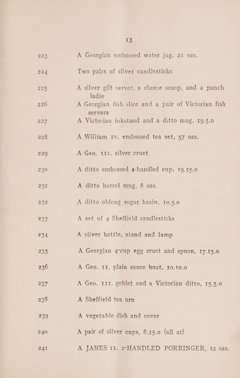 240 241 £3 A Georgian embossed water jug, 21 ozs. Two pairs of silver candlesticks A silver gilt server, a cheese scoop, and a punch ladle | A Georgian fish slice and a pair of Victorian fish servers A Victorian inkstand and a ditto mug, I9.5.0 A William Iv. embossed tea set, 57 ozs. A Geo. 111. silver cruet A ditto embossed 2-handled cup, 19.15.0 A ditto barrel mug, 8 ozs. A ditto oblong sugar basin, 10.5.0 A set of 4 Sheffield candlesticks A silver kettle, stand and lamp A Georgian 4-cup egg cruet and spoon, 17.15.0 A Geo, 11. plain sauce boat, I0.10.0 A Geo. 111. goblet and a Victorian ditto, 15.5.0 A Sheffield tea urn A vegetable dish and cover A pair of silver cups, 8.15.0 (all at) A JAMES Itg221ANDLED PORRINGER, 12 ozs.
