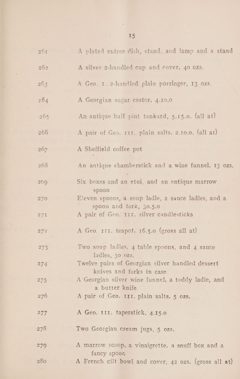 279 280 15 A plated entree dish, stand, and lamp and a stand A silver 2-handled cup and cover, 40 0zs. A Geo, 1, 2-handled plain porringer, 13 023. A Georgian sugar castor, 4.10,0 An antique half pint tankard, 5.15.0. (all at) A pair of Geo. rir. plain salts, 2.10.0. (all at) A Sheffield coffee pot An antique chamberstick and a wine funnel, 13 ozs. Six boxes and an etui, and an antique marrow spoon Eleven spoons, a soup ladle, 2 sauce ladles, and a spoon and fork, 30.5.0 A pair of Geo. 11t. silver candlesticks A Geo. 111. teapot, 16.5.0 (gross all at) Two soup ladles, 4 table spoons, and 4 sauce ladles, 30 ozs, Twelve pairs of Georgian silver handled dessert knives and forks in case A Georgian silver wine funnel, a teddy ladle, and a butter knife A pair of Geo. 111, plain salts, 5 ozs. A Geo. tr. taperstick, 4.15.0 Two Georgian cream jugs, 5 ozs. A marrow scoop, a. vinaigrette, a snuff box and a fancy spoon A French gilt bowl and cover, 42 ozs. (gross all at)