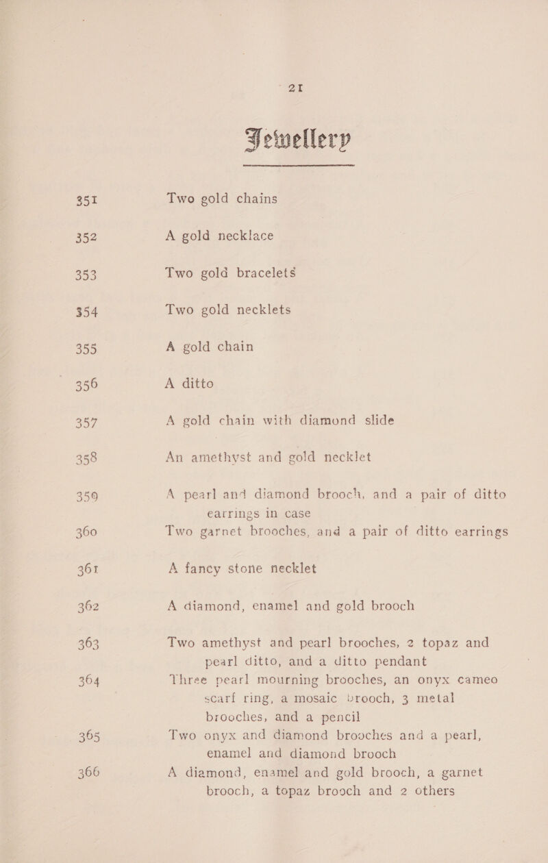 266 Fewellery Two gold chains A gold necklace Two gold bracelets Two gold necklets A gold chain A ditto A gold chain with diamond slide An amethyst and gold necklet A pearl and diamond brooch, and a pair of ditto earrings in case Two garnet brooches, and a pair of ditto earrings A fancy stone necklet A diamond, enamel and gold brooch Two amethyst and pearl brooches, 2 topaz and pearl ditto, and a ditto pendant Three pearl mourning brooches, an onyx cameo scarf ring, a mosaic vrooch, 3 metal brooches, and a pencil Two onyx and diamond brooches and a pearl, enamel and diamond brooch A diamond, enamel and gold brooch, a garnet brooch, a topaz brooch and 2 others