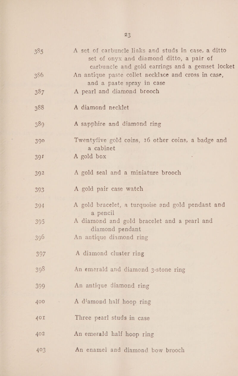 bw) Gad A set of carbuncle links and studs in case, a ditto set of onyx and diamond ditto, a pair of carbuncle and gold earrings and a gemset locket An antique paste collet necklace and cross in case, and a paste spray in case A pearl and diamond brooch A diamond necklet A sapphire and diamond ring Twentyfive gold coins, 16 other coins, a badge and a cabinet A gold box A gold seal and a miniature brooch A gold pair case watch A gold bracelet, a turquoise and gold pendant and a pencil A diamond and gold bracelet and a pearl and diamond pendant An antique diamond ring A diamond cluster ring An emérald and diamond 3-stone ring An antique diamond ring A diamond half hoop ring Three pearl studs in case An emerald half hoop ring