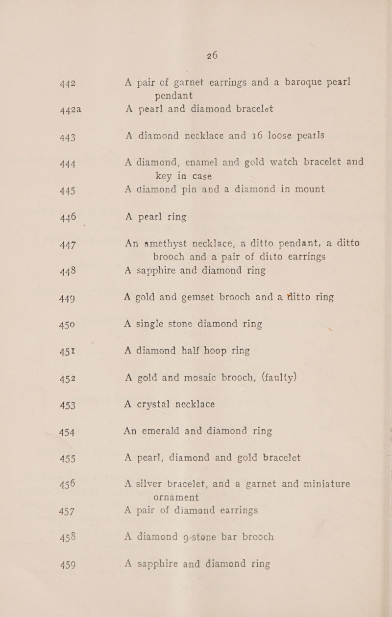 442 442a 443 444 445 447 448 449 450 451 26 A pair of garnet earrings and a baroque pearl pendant A pearl and diamond bracelet A diamond necklace and 16 loose pearls A diamond, enamel and gold watch bracelet and key in case A diamond pin and a diamond in mount A pearl ring An amethyst necklace, a ditto pendant, a ditto brooch and a pair of ditto earrings A sapphire and diamond ring A gold and gemset brooch and a ditto ring A single stone diamond ring A diamond half hoop ring A gold and mosaic brooch, (faulty) A crystal necklace An emerald and diamond ring A pear], diamond and gold bracelet A silver bracelet, and a garnet and miniature ornament A pair of diamond earrings A diamond g-stene bar brooch A sapphire and diamond ring