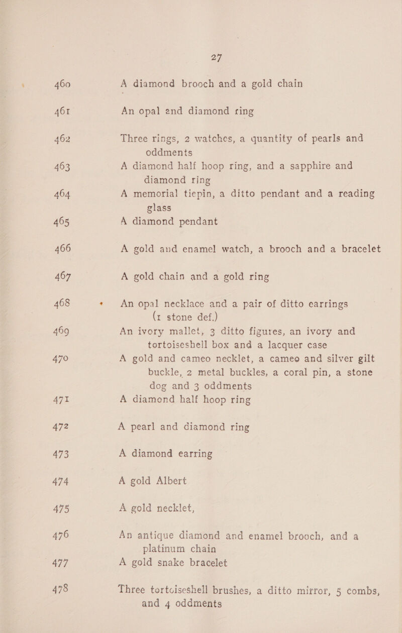 471 472 477 478 27 A diamond brooch and a geld chain An opal and diamond ring Three rings, 2 watches, a quantity of pearls and oddments A diamond half hoop ring, and a sapphire and diamond ring A memorial tiepin, a ditto pendant and a reading glass A diamond pendant A gold and enamel watch, a brooch and a bracelet A gold chain and a gold ring An opal necklace and a pair of ditto earrings (t stone def.) An ivory mallet, 3 ditto figures, an ivory and tortoiseshell box and a lacquer case A gold and cameo necklet, a cameo and silver gilt buckle, 2 metal buckles, a coral pin, a stone dog and 3 oddments A diamond half hoop ring A pearl and diamond ring A diamond earring A gold Albert A gold necklet, An antique diamond and enamel brooch, and a platinum chain A gold snake bracelet Three tortciseshell brushes, a ditto mirror, 5 combs, and 4 oddments