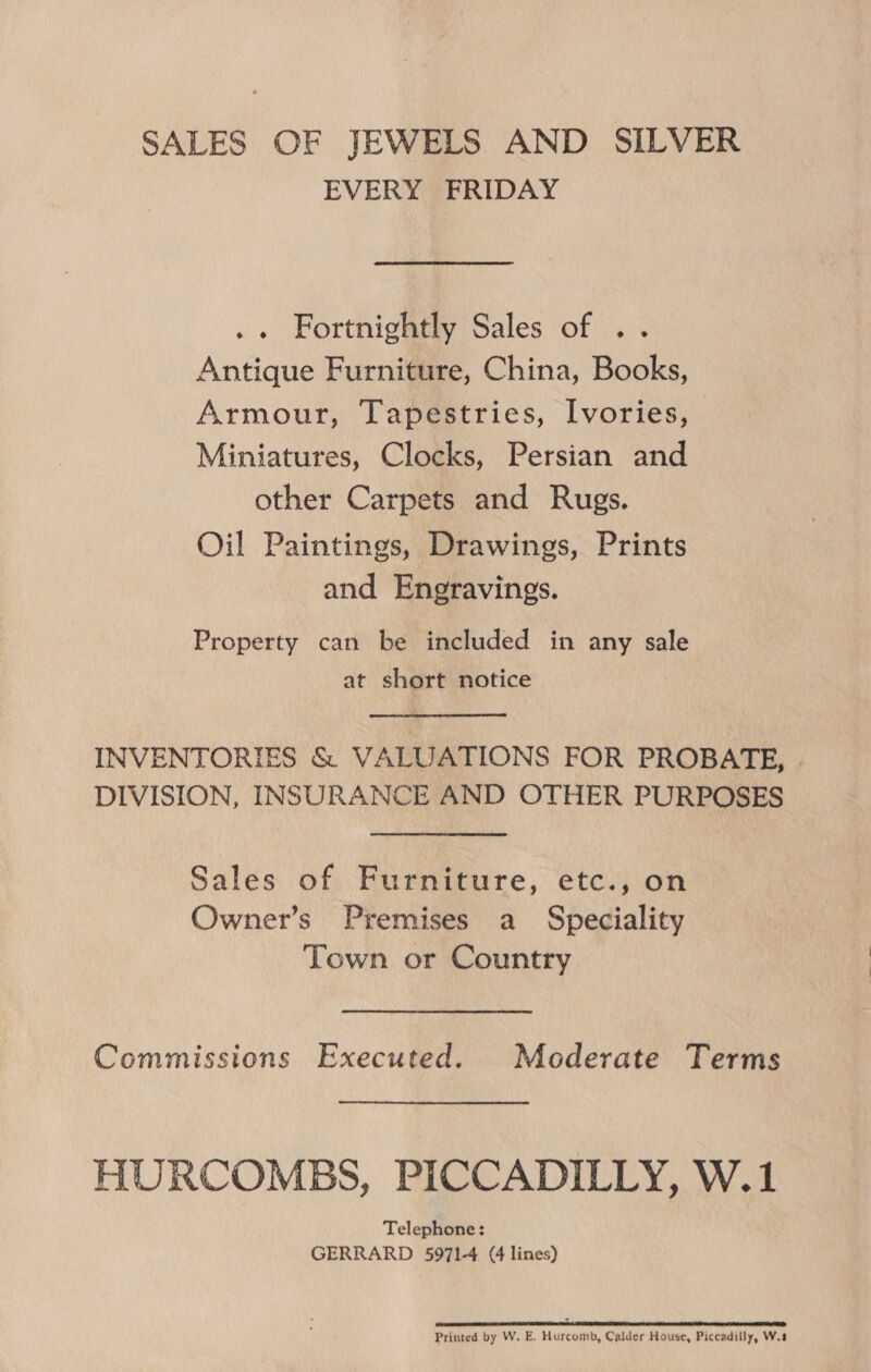SALES OF JEWELS AND SILVER EVERY FRIDAY .. Fortnightly Sales of .. Antique Furniture, China, Books, Armour, Tapestries, Ivories, Miniatures, Clocks, Persian and other Carpets and Rugs. Oil Paintings, Drawings, Prints and Engravings. Property can be included in any sale at short notice INVENTORIES &amp; VALUATIONS FOR PROBATE, DIVISION, INSURANCE AND OTHER PURPOSES Sales of Furniture, etc., on Owner’s Premises a Speciality Town or Country Commissions Executed. Moderate Terms HURCOMBS, PICCADILLY, W.1 Telephone: GERRARD 5971-4 (4 lines) 2 oor CSR IE a ORI ES RR 2 A DT RE NES Printed by W. E. Hurcomb, Calder House, Piccadilly, W.8