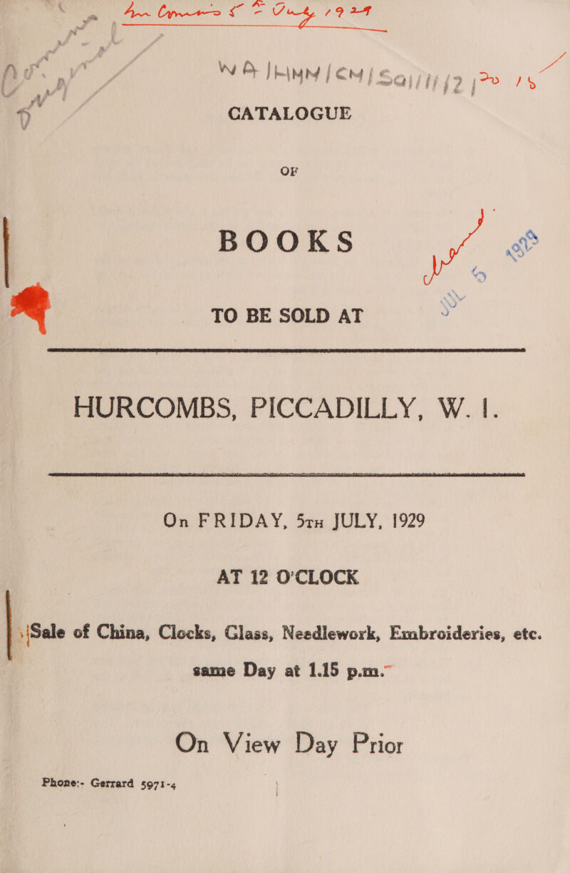 nafh is % Wik : VN : ie - we | ately Be pe CATALOGUE OF BOOKS   TO BE SOLD AT  HURCOMBS, PICCADILLY, W. |. On FRIDAY, 5ru JULY, 1929 AT 12 O'CLOCK : (Sale of China, Clocks, Glass, Needlework, Embroideries, etc. same Day at 1.15 p.m.” On View Day Prior Phone:- Gerrard 5971-4