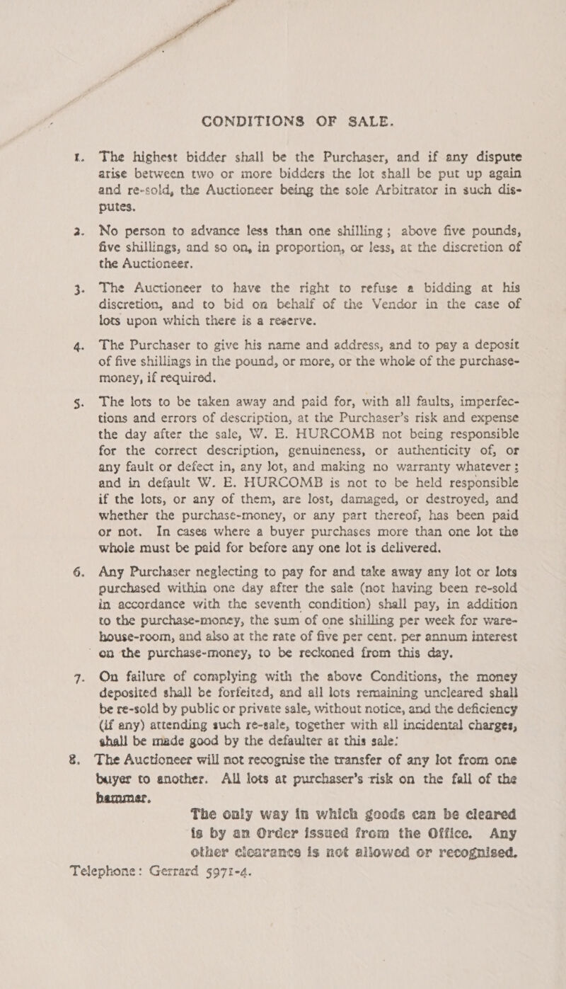Pa CONDITIONS OF SALE. The highest bidder shall be the Purchaser, and if any dispute arise between two or more bidders the lot shall be put up again and re-sold, the Auctioneer being the sole Arbitrator in such dis- putes. No person to advance less than one shilling; above five pounds, five shillings, and so on, in proportion, or less, at the discretion of the Auctioneer. The Auctioneer to have the right to refuse a bidding at his discretion, and to bid on behalf of the Vendor in the case of lots upon which there is a reserve. The Purchaser to give his name and address, and to pay a deposit of five shillings in the pound, or more, or the whole of the purchase- money, if required. The lots to be taken away and paid for, with all faults, imperfec- tions and errors of description, at the Purchaser’s risk and expense the day after the sale, W. E. HURCOMB not being responsible for the correct description, genuineness, or authenticity of, or any fault or defect in, any lot, and making no warranty whatever ; and in default W. E. HURCOMB is not to be held responsible if the lots, or any of them, are lost, damaged, or destroyed, and whether the purchase-money, or any part thereof, has been paid or not. In cases where a buyer purchases more than one lot the whole must be paid for before any one lot is delivered. Any Purchaser neglecting to pay for and take away any lot or lots purchased within one day after the sale (not having been re-sold in accordance with the seventh condition) shall pay, in addition to the purchase-money, the sum of one shilling per week for ware- house-room, and also at the rate of five per cent. per annum interest On failure of complying with the above Conditions, the money deposited shall be forfeited, and all lots remaining uncleared shall be re-sold by public or private sale, without notice, and the deficiency (if any) attending such re-sale, together with all incidental charges, shall be made good by the defaulter at this sale: The Auctioneer will not recognise the transfer of any lot from one buyer to another. All lots at purchaser’s risk on the fall of the hammer. The only way in which goods can be cleared is by an Order issued from the Office. Any other cicarance is not allowed or recognised.