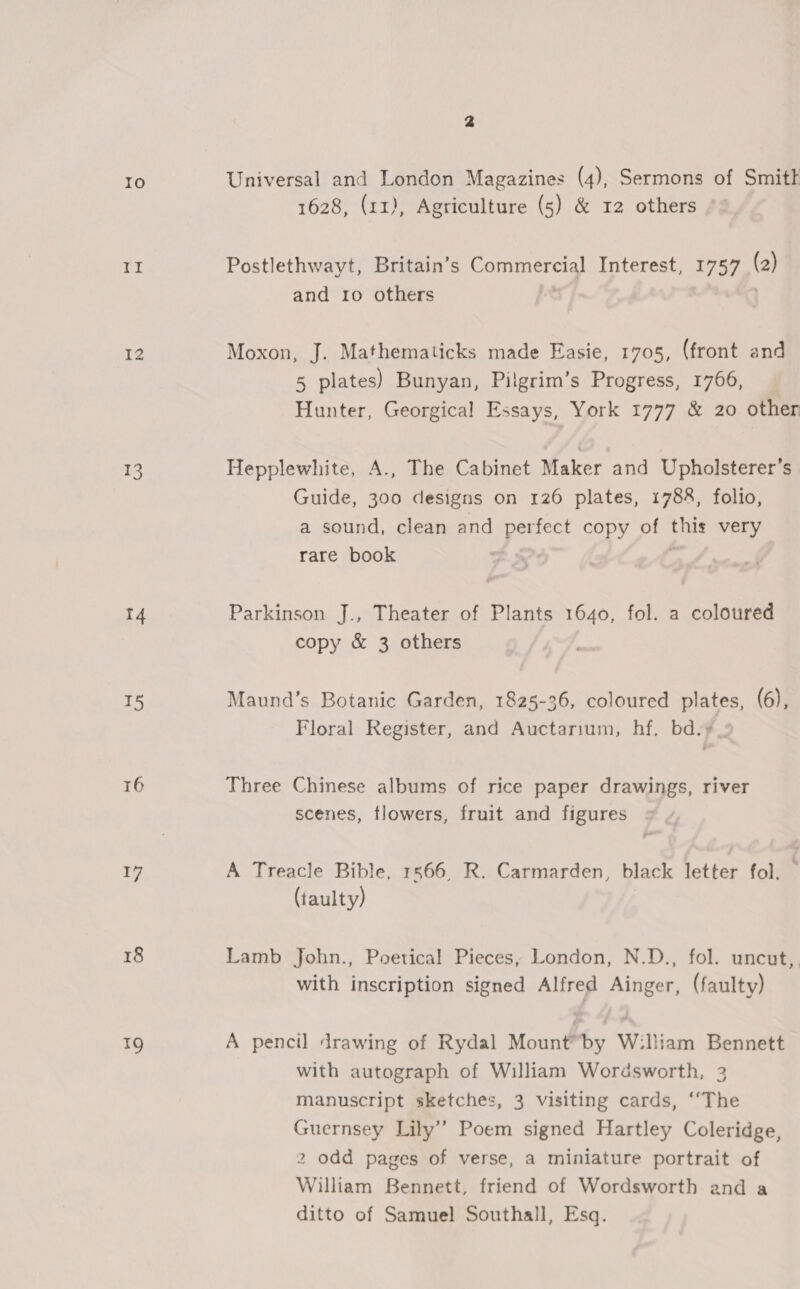 Io ep i 12 13 14 T5 16 17 18 19 2 Universal and London Magazines (4), Sermons of Smit 1628, (11), Agriculture (5) &amp; 12 others Postlethwayt, Britain’s Commercial Interest, 1757 (2) and ro others Moxon, J. Mathematicks made Easie, 1705, (front and 5 plates) Bunyan, Pilgrim’s Progress, 1766, Hunter, Georgical Essays, York 1777 &amp; 20 other Hepplewhite, A., The Cabinet Maker and Upholsterer’s Guide, 300 designs on 126 plates, 1788, folio, a sound, clean and perfect copy of this very rare book | : Parkinson J., Theater of Plants 1640, fol. a coloured copy &amp; 3 others Maund’s Botanic Garden, 1825-36, coloured plates, (6), Floral Register, and Auctarium, hf. bd.y_ Three Chinese albums of rice paper drawings, river scenes, flowers, fruit and figures = A Treacle Bible, 1566, R. Carmarden, black letter fol. (taulty) Lamb John., Poetical Pieces, London, N.D., fol. uncut, with inscription signed Alfred Ainger, (faulty) A pencil drawing of Rydal Mount™by W:liiam Bennett with autograph of William Wordsworth, 3 manuscript sketches, 3 visiting cards, ‘‘The Guernsey Lily’ Poem signed Hartley Coleridge, 2 odd pages of verse, a miniature portrait of William Bennett, friend of Wordsworth and a ditto of Samuel Southall, Esq.