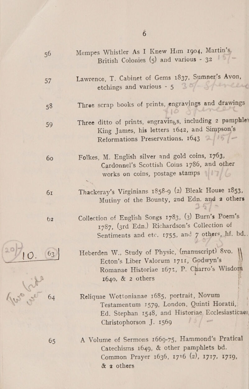 56 Mempes Whistler As I Knew Him 1904, Martin’s, British Colonies (5) and various - 32 57 Lawrence, T. Cabinet of Gems 1837, Sumner’s Avon, etchings and various - 5 | 58 Three scrap books of prints, engravings and drawings 59 Three ditto of prints, engravings, including 2 pamphlet King James, his letters 1642, and Simpson's Reformations Preservations, 1643 60 Folkes, M. English silver and gold coins, 1763, Cardonnel’s Scottish Coins 1786, and other works on coins, postage stamps 61 Thackeray's Virginians 1858-9 (2) Bleak House 1853, Mutiny of the Bounty, 2nd Edn. and 2 others 62 Collection of English Songs 1783, (3) Burn’s Poem’s 1787, (3rd Edn.) Richardson’s Collection of Sentiments and etc. (755, and 7 others, hf. bd..  Heberden W., Study of Physic, (manuscript) 8vo. \ Ecton’s Liber Valorum 1711, Godwyn’s Romanae Historiae 1671, P. Charro’s Wisdom ae oa 1640, &amp; 2 others i Ay ss” a 64 Reliquae Wottonianae 1685, portrait, Novum a | : Testamentum 1579, London, Quinti Horatii,, | Ed. Stephan 1548, and Historiae Ecclesiasticae?, Christophorson J. 1569 65 A Volume of Sermons 1669-75, Hammond’s Pratical Catechisms 1649, &amp; other pamphlets bd. Common Prayer 1636, 1716 (2), 1717, 1719, &amp; 2 others