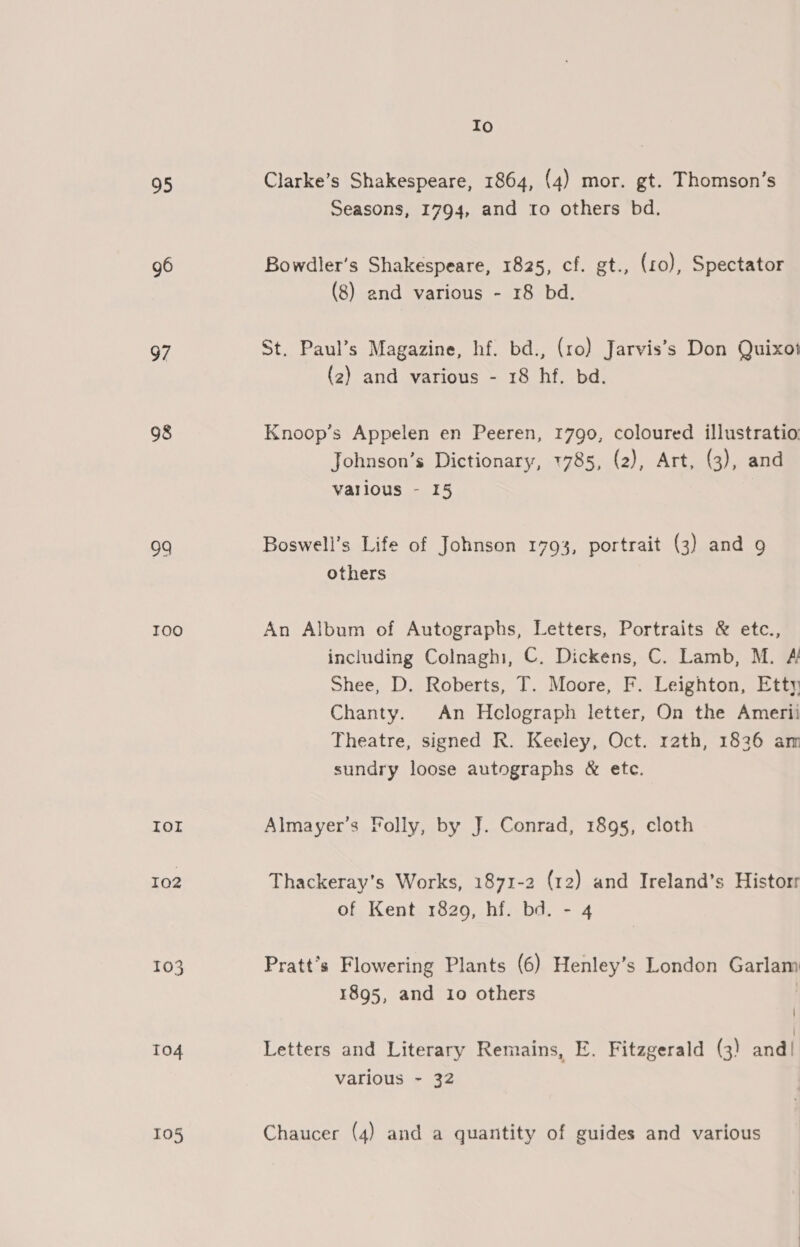 95 96 97 98 09 TOO Ior IQ2 T0O3 To4 105 Io Clarke’s Shakespeare, 1864, (4) mor. gt. Thomson’s Seasons, 1794, and to others bd. Bowdler’s Shakespeare, 1825, cf. gt., (ro), Spectator (8) and various - 18 bd. St. Paul’s Magazine, hf. bd., (ro) Jarvis’s Don Quixot (2) and various - 18 hf. bd. Knoop’s Appelen en Peeren, 1790, coloured illustratio: Johnson’s Dictionary, 1785, (2), Art, (3), and various - 15 Boswell’s Life of Johnson 1793, portrait (3) and 9 others An Album of Autographs, Letters, Portraits &amp; etc., including Colnaghi, C. Dickens, C. Lamb, M. &amp; Shee, D. Roberts, T. Moore, F. Leighton, Etty Chanty. An Helograph letter, On the Amerii Theatre, signed R. Keeley, Oct. rath, 1836 am sundry loose autographs &amp; etc. Almayer’s Folly, by J. Conrad, 1895, cloth Thackeray's Works, 1871-2 (12) and Ireland’s Historr of Kent 1820, hf. bd. - 4 Pratt’s Flowering Plants (6) Henley’s London Garlam 1895, and io others | Letters and Literary Remains, E. Fitzgerald (3) and! various - 32 Chaucer (4) and a quantity of guides and various