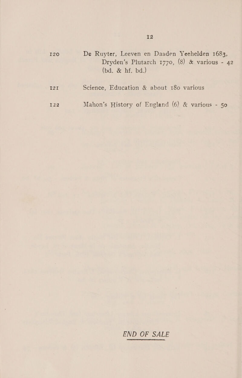 I20 T2Zr I22 I2 De Ruyter, Leeven en Daaden Yeehelden 1683, Dryden’s Plutarch 1770, (8) &amp; various - 42 (bd. &amp; hf. bd.) Science, Education &amp; about 180 various Mahon’s History of England (6) &amp; various - 50 END OF SALE