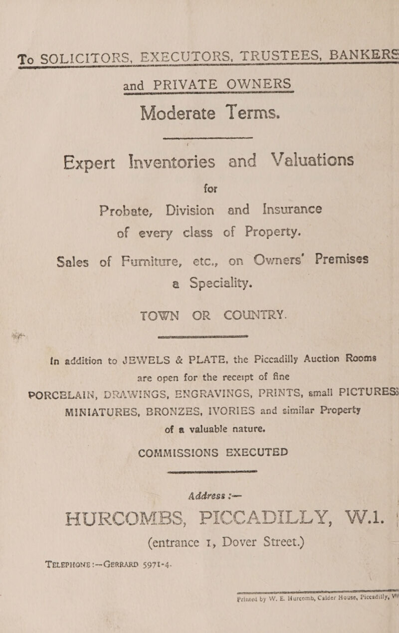 To SOLICITORS, EXECUTORS, TRUSTEES, BANKERS and PRIVATE OWNERS Moderate Terms. Expert Inventories and Valuations for Probate, Division and Insurance of every class of Property. Sales of Furniture, etc., on Owners Premises a Speciality. TOWN OR COUNTRY.  in addition to UBWELS &amp; PLATE, the Piccadilly Auction Rooms are open for the receipt of fine PORCELAIN, DRAWINGS, ENGRAVINGS, PRINTS, small PICTURES MINIATURES, BRONZES, IVORIES and similar Property of a valuable nature. COMMISSIONS EXECUTED  Address i= HURCOMBS, PICCADILLY, W.1. | (entrance 1, Dover Street.) TELEPHONE :—GERRARD 5971-4. oe ES Printed by W. E. Hurcomb, Calder House, Piccadilly, W¥