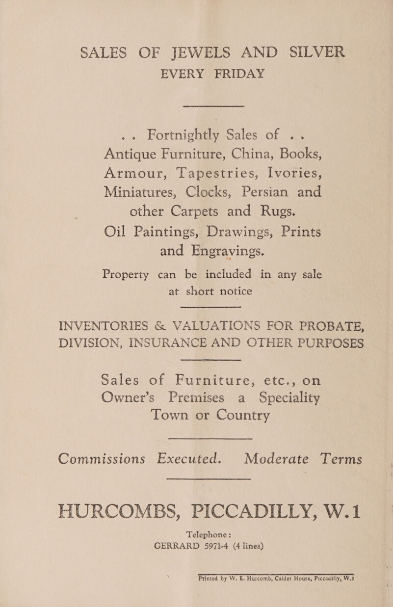 SALES OF JEWELS AND SILVER EVERY FRIDAY .« Fortnightly Sales of .. Antique Furniture, China, Books, Armour, Tapestries, Ivories, Miniatures, Clocks, Persian and other Carpets and Rugs. Oil Paintings, Drawings, Prints and Engravings. Property can be included in any sale at short notice INVENTORIES &amp; VALUATIONS FOR PROBATE, DIVISION, INSURANCE AND OTHER PURPOSES Sales of Furniture, etc., on Owner’s Premises a Speciality Town or Country Commissions Executed. Moderate Terms HURCOMBS, PICCADILLY, W.1 Telephone: GERRARD 5971-4 (4 lines) Printed by W. E. Hurcomb, Calder House, Piccadilly, W.3