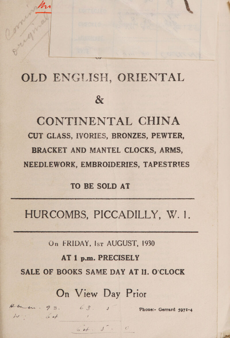 for \ |  vr OLD ENGLISH, ORIENTAL &amp; CONTINENTAL CHINA CUT GLASS, IVORIES, BRONZES, PEWTER, BRACKET AND MANTEL CLOCKS, ARMS, NEEDLEWORK, EMBROIDERIES, TAPESTRIES TO BE SOLD AT HURCOMBS, PICCADILLY, W. 1. On FRIDAY, Isr AUGUST, 1930 AT 1 p.m. PRECISELY _ SALE OF BOOKS SAME DAY AT Il. O'CLOCK On View Day Prior el ee ee GP. J fu fe Bis J