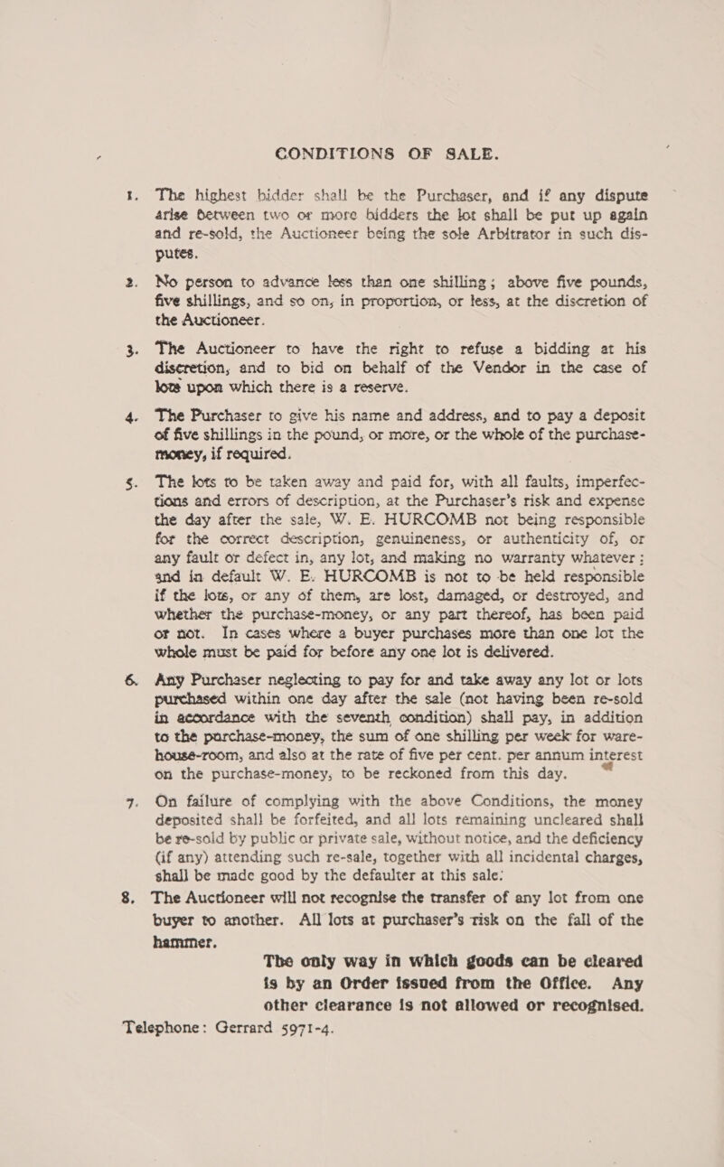 CONDITIONS OF SALE. The highest bidder shall be the Purchaser, and if any dispute arise Between two or more bidders the lot shall be pur up sgain and re-sold, the Auctioneer being the sole Arbitrator in such dis- putes. No person to advance less than one shilling; above five pounds, five shillings, and so on, in proportion, or less, at the discretion of the Auctioneer. The Auctioneer to have the right to refuse a bidding at his discretion, and to bid on behalf of the Vendor in the case of kote upon which there is a reserve. The Purchaser to give his name and address, and to pay a deposit of five shillings in the pound, or more, or the whole of the purchase- money, if required. The lots to be taken away and paid for, with all faults, imperfec- tions and errors of description, at the Purchaser’s risk and expense the day after the sale, W. E. HURCOMB not being responsible for the correct description, genuineness, or authenticity of, or any fault or defect in, any lot, and making no warranty whatever: and in default W. E. HURCOMB is not to be held responsible if the lots, or any of them, are lost, damaged, or destroyed, and whether the purchase-money, or any part thereof, has been paid or not. In cases where a buyer purchases more than one lot the whole must be paid for before any one lot is delivered. Any Purchaser neglecting to pay for and take away any lot or lots purchased within one day after the sale (not having been re-sold in accordance with the seventh condition) shall pay, in addition ta the purchase-money, the sum of one shilling per week for ware- housé-room, and also at the rate of five per cent. per annum interest on the purchase-money, to be reckoned from this day. On failure of complying with the above Conditions, the money deposited shall be forfeited, and all lots remaining uncleared shall be re-sold by public ar private sale, without notice, and the deficiency (if any) attending such re-sale, together with all incidental charges, shall be made good by the defaulter ar this sale: The Auctioneer will not recognise the transfer of any lot from one buyer to another. All lots at purchaser’s risk on the fall of the hammer. The only way in which goods can be cleared is by an Order issued from the Office. Any other ciearance is not allowed or recognised.