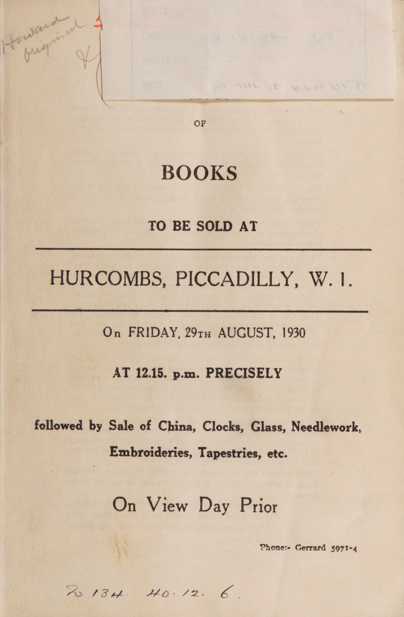 BOOKS TO BE SOLD AT  HURCOMBS, PICCADILLY, W. 1.  On FRIDAY, 291 AUGUST, 1930 AT 12.15. p.m. PRECISELY followed by Sale of China, Clocks, Glass, Needlework, Embroideries, Tapestries, etc. On View Day Prior Phone:- Gerrard 5971-4