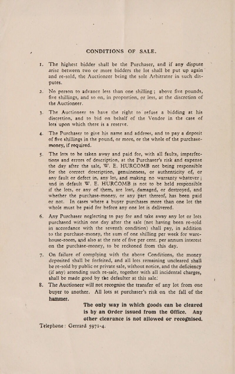 CONDITIONS OF SALE. The highest bidder shall be the Purchaser, and if any dispute arise between two or more bidders the lot shall be put up again’ and re-sold, the Auctioneer being the sole Arbitrator in such dis- putes. five shillings, and so on, in proportion, or less, at the discretion of the Auctioneer. The Auctioneer to have the right to refuse a bidding at his discretion, and to bid on behalf of the Vendor in the case of lots upon which there is a reserve. ‘The Purchaser to give his name and address, and to pay a deposit of five shillings in the pound, or more, or the whole of the purchase- money, if required. The lots to be taken away and paid for, with all faults, imperfec- tions and errors of description, at the Purchaser’s risk and expense the day after the sale, W. E. HURCOMB not being responsible for the correct description, genuineness, or authenticity of, or any fault or defect in, any lot, and making no warranty whatever; and in default W. E. HURCOMB is not to be held responsible if the lots, or any of them, are lost, damaged, or destroyed, and whether the purchase-money, or any part thereof, has been paid or not. In cases where a buyer purchases more than one lot the whole must be paid for before any one lot is delivered. Any Purchaser neglecting to pay for and take away any lot or lots purchased within one day after the sale (not having been re-sold in accordance with the seventh condition) shall pay, in addition to the purchase-money, the sum of one shilling per week for ware- house-room, and also at the rate of five per cent. per annum interest on the purchase-money, to be reckoned from this day. On failure of complying with the above Conditions, the money deposited shall be forfeited, and all lots remaining uncleared shall be re-sold by public or private sale, without notice, and the deficiency (if any) attending such re-sale, together with all incidental charges, shall be made good by the defaulter at this sale: The Auctioneer will not recognise the transfer of any lot from one buyer to another. All lots at purchaser’s risk on the fall of the hammer. The only way in which goods can be cleared is by an Order issued from the Office. Any other clearance is not allowed or recognised.