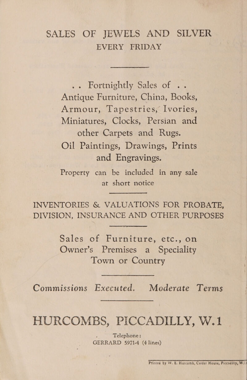 SALES OF JEWELS AND SILVER EVERY FRIDAY .. Fortnightly Sales of .. Antique Furniture, China, Books, Armour, Tapestries, Ivories, Miniatures, Clocks, Persian and other Carpets and Rugs. Oil Paintings, Drawings, Prints and Engravings. Property can be included in any sale at short notice INVENTORIES &amp; VALUATIONS FOR PROBATE, DIVISION, INSURANCE AND OTHER PURPOSES Sales of Furniture, etc., on Owner’s Premises a Speciality Town or Country Commissions Executed. Mederate Terms HURCOMBS, PICCADILLY, W.1 FF Telephone: GERRARD 5971-4 (4 lines)     Printed by W. E. Hurcomb, Calder House, Piccadilly, Wy