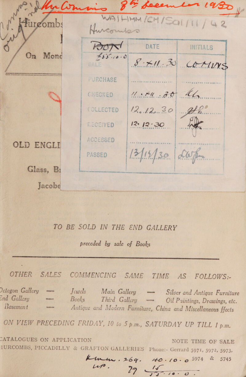    ti, ConA | thcicinsnivastgiieitaiadeem ae diane Mon 4s SF aee~0  CHECKED Me og OT. Gee se COLLECTED | /2. /2... Be oe Saa RECEIVED IRs J2-30 | — | vi  * 2 s « . 2 Sk Rada RR at am ee pt  | | Cline Bi a ae e | Jacobe _  TO BE SOLD IN THE END GALLERY preceded by sale of Books LL LL LL CCC eet OTHER SALES COMMENCING SAME TIME AS FOLLOWS. Yetogon Gallery = — Jewels Main Gallery —« © Silver and Antique Furniture ind Gallery w= - Books Third Gallery — Oil Paintings, Drawings, etc. Basement = = _. Antique and Modern Furniture, China and Miscellaneous ffects ON VIEW PRECEDING FRIDAY, 10 to 5pm., SATURDAY UP TILL Piplieg -ATALOGUES ON APPLICATION NOTE TIME OF SALE IURCOMBS, PICCADILLY &amp; GRAFTON GALLERIES Phone;- Gerrard 5971, 5972, 5973, it dae 26g. iis (0-0 9974 &amp; 5745 } May a ee