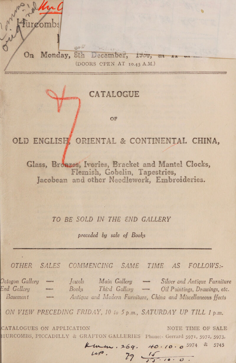   Sth h “December; 80 ere (DOORS CPEN AT 10.45 A.M.) amram  CATALOGUE OF a OLD ENGLISH ORIENTAL &amp; CONTINENTAL CHINA, 4 aTes. é’ Wietes, Bracket and Mantel Clocks, Flemich, Gobelin, Tapestries, Jacobean and other Needlework, Embroideries. TO BE SOLD IN THE END. GALLERY preceded by sale of Books  OTHER SALES COMMENCING SAME TIME AS FOLLOWS:-   ctogon Gallery — Jewels Main Gallery —= © Silver and Antique Furniture nd Gallery wwe Books Third Gallery —~ Oil Paintings, Drawings, etc. Basement . = Antique and Modern Furniture, China and Miscellaneous ffects ON VIEW PRECEDING FRIDAY, 10 to 5p.m., SATURDAY UP TILL I p.m. CATALOGUES ON APPLICATION ; NOTE TIME OF SALE HURCOMBS, PICCADILLY &amp; GRAFTON GALLERIES Phone:- Gerrard 5971, 5972, 5973, htune. 269. HO-10-6 5974 &amp; 5745 Mg Teg Pai Sai ry oe D3