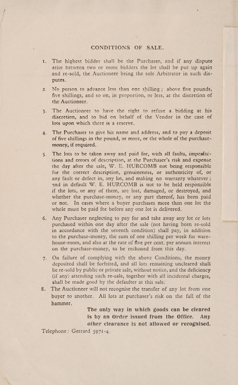 CONDITIONS OF SALE. 1. The highest bidder shall be the Purchaser, and if any dispute arise between two or more bidders the lot shall be put up again and re-sold, the Auctioneer being the sole Arbitrator in such dis- putes. 2. No person to advance less than one shilling; above five pounds, five shillings, and so on, in proportion, or less, at the discretion of the Auctioneer. 3. The Auctioneer to have the right to refuse a bidding at his discretion, and to bid on behalf of the Vendor in the case of lots upon which there is a reserve. 4. The Purchaser to give his name and address, and to pay a deposit of five shillings in the pound, or more, or the whole of the purchase- money, if required. 5. The lots to be taken away and paid for, with all faults, imperfec- tions and errors of description, at the Purchasec’s risk and expense the day after the sale, W. E. HURCOMB not being responsible for the correct description, genuineness, or authenticity of, or any fault or defect in, any lot, and making no warranty whatever : and in default W. E. HURCOMB is not to -be held responsible if the lots, or any of them, are lost, damaged, or destroyed, and whether the purchase~money, or any part thereof, has been paid or not. In cases where a buyer purchases more than one lot the whole must be paid for before any one lot is delivered. 6. Any Purchaser neglecting to pay for and take away any lot or lots purchased within one day after the sale (not having been re-sold in accordance with the seventh condition) shall pay, in addition to the purchase-money, the sum of one shilling per week for ware- house-room, and also at the rate of five per cent. per annum interest on the purchase-money, to be reckoned from this day. 4. On failure of complying with the above Conditions, the money deposited shall be forfeited, and all lots remaining uncleared shall be re-sold by public or private sale, without notice, and the deficiency (if any) attending such re-sale, together with all incidental charges, shall be made good by the defaulter at this sale: 8. The Auctioneer will not recognise the transfer of any lot from one buyer to another. All lots at purchaser’s risk on the fall of the hammer. . The only way in which goods can be cleared is by an Order issued from the Office. Any other clearance is not allowed or recognised. Telephone: Gerrard 5971-4.