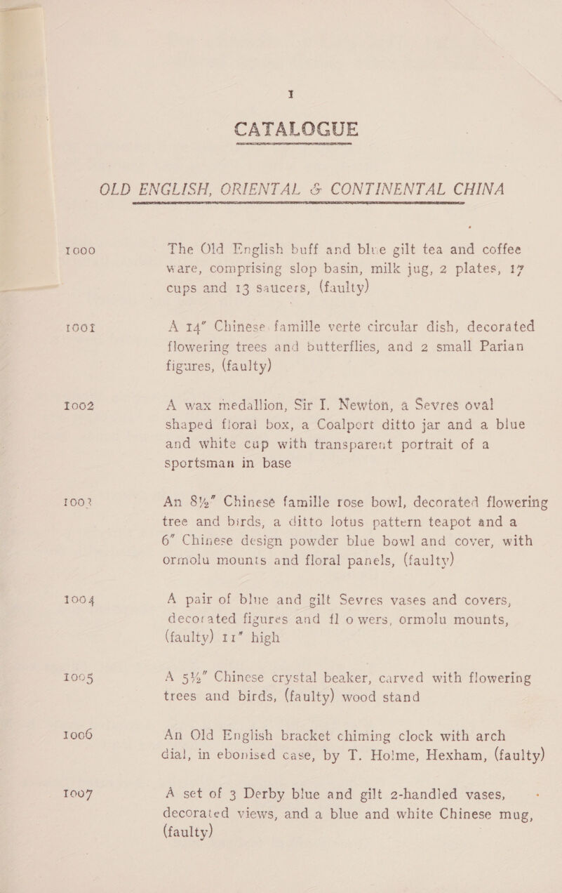 CATALOGUE OLD ENGLISH, ORIENTAL &amp; CONTINENTAL CHINA  1000 The Old English buff and blue gilt tea and coffee ware, comprising slop basin, milk jug, 2 plates, 17 cups and 13 saucers, (faulty) 100f A 14” Chinese famille verte circular dish, decorated flowering trees and butterflies, and 2 small Parian figures, (faulty) 1002 A wax medallion, Sir I. Newton, a Sevres oval shaped floral box, a Coalport ditto jar and a blue and white cup with transparent portrait of a Sportsman in base 1002 An 8%” Chinesé famille rose bowl, decorated flowering tree and birds, a ditto lotus pattern teapot and a 6” Chinese design powder blue bowl and cover, with ormolu mounts and floral panels, (faulty) 1004 A pair of blue and gilt Sevres vases and covers, decorated figures and fl o wers, ormolu mounts, (faulty) 11” high 1005 A 5%” Chinese crystal beaker, carved with flowering trees and birds, (faulty) wood stand 1006 An Old English bracket chiming clock with arch dial, in ebonised case, by T. Holme, Hexham, (faulty) 1007 A set of 3 Derby blue and gilt 2-handled vases, decoraied views, and a blue and white Chinese mug, (faulty) ;