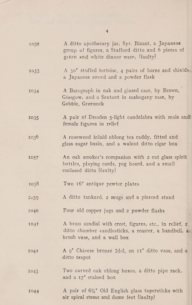 1032 1633 1037 1038 £039 1040 I04T 1042 1043 1044 4 A ditto apothecary jar, Syr. Bizant, a Japanese group of figures, a Stafford ditto and 6 pieces of gieen and white dinner ware, (faulty) A 30” stuffed tortoise, 4 pairs of horns and shieids;, a Japanese sword and a powder flask A Baregraph in oak and glazed case, by Brown, | Glasgow, and a Sextant in mahogany case, by Gebbie, Greenock A pair of Dresden 5-light candelabra with male andi female figures in relief A rosewood inlaid oblong tea caddy, fitted and glass sugar basin, and a walnut ditto cigar box An oak smoker’s companion with 2 cut glass spirit bottles, playing cards, peg board, and a small enclosed ditto (faulty) Two 16” antique pewter plates A ditto tankard, 2 mugs and a pierced stand Four old copper jugs and 2 powder flasks | { A brass sundial with crest, figures, etc., in relief, 2 ditto chamber candlesticks, a roaster, a handbell, as brush vase, and a wall box A 9” Chinese bronze Idol, an 11” ditto vase, and a ditto teapot Two carved oak oblong boxes, a ditto pipe rack, and a 17” stained box A pair of 6%” Old English glass tapersticks with air spiral stems and dome feet (faulty)