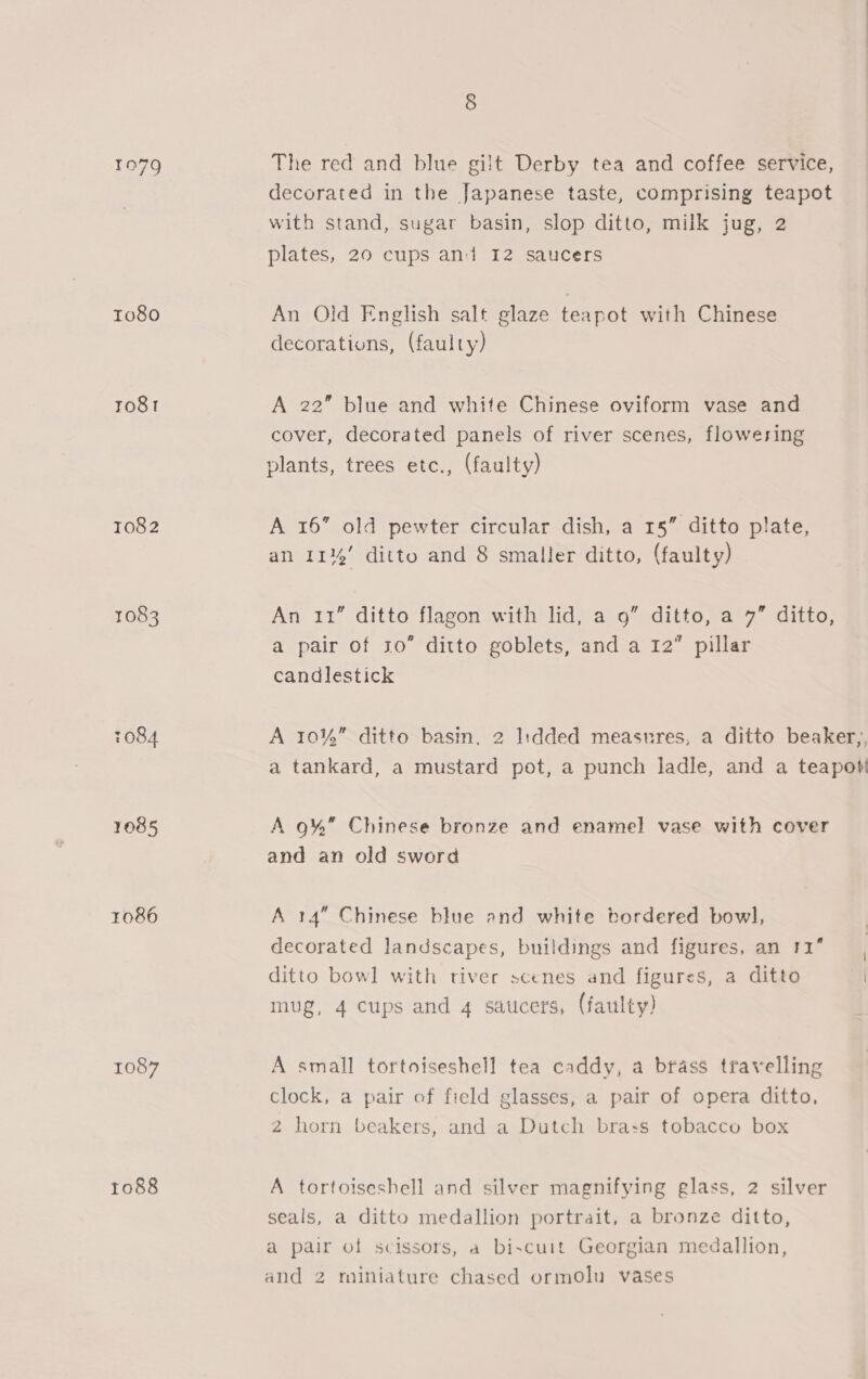 To80 ro81 T082 1083 7084 1085 1086 1087 1088 The red and blue gilt Derby tea and coffee service, decorated in the Japanese taste, comprising teapot with stand, sugar basin, slop ditto, milk jug, 2 plates, 20 cups and I2 saucers An Old English salt glaze teapot with Chinese decorations, (faulty) A 22” blue and white Chinese oviform vase and cover, decorated panels of river scenes, flowering plants, trees etc., (faulty) A 16” old pewter circular dish, a 15” ditto plate, an 11%’ ditto and 8 smaller ditto, (faulty) An 11” ditto flagon with lid, a 9” ditto, a 7” ditto, a pair of 30” ditto goblets, and a 12” pillar candlestick A 10%” ditto basin, 2 I:dded measures, a ditto beaker), a tankard, a mustard pot, a punch ladle, and a teapot A 9%” Chinese bronze and enamel vase with cover and an old sword A 14” Chinese blue and white bordered bowl, decorated landscapes, buildings and figures, an 11” ditto bowl with river scenes and figures, a ditto al mug, 4 cups and 4 saucers, (faulty) A small tortoiseshell tea caddy, a brass travelling clock, a pair of field glasses, a pair of opera ditto, 2 horn beakers, and a Dutch bra:s tobacco box A tortoisesbell and silver magnifying glass, 2 silver seals, a ditto medallion portrait, a bronze ditto, a pair of scissors, a bi~cuit Georgian medallion, and 2 miniature chased ormolu vases