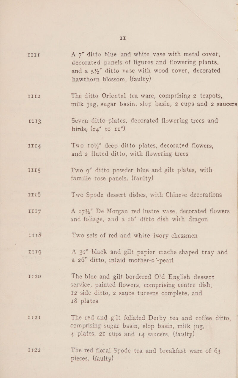ELEY EED2 fi13 III4 TII5 Tr16 III7 T1716 T1IQ IT20 Ti2i T122 it A 7” ditto blue and white vase with metal cover, decorated panels of figures and flowering plants, and a 5%” ditto vase with wood cover, decorated hawthorn blossom, (faulty) The ditto Oriental tea ware, comprising 2 teapots, Seven ditto plates, decorated flowering trees and birds, 4” to 12”) Two 10%” deep ditto plates, decorated flowers, and 2 fluted ditto, with flowering trees Two 9” ditto powder biue and gilt plates, with famille rose panels, (faulty) Two Spode dessert dishes, with Chinese decorations A 17%” De Morgan red lustre vase, decorated flowers and foliage, and a 16” ditto dish with dragon Two sets of red and white ivory chessmen A 32” black and gilt papier mache shaped tray and a 26” ditto, inlaid mother-o’-pearl The blue and gilt bordered Old English dessert service, painted flowers, comprising centre dish, 12 side ditto, 2 sauce tureens complete, and 18 plates The red and g‘lt foliated Derby tea and coffee ditto comprising sugar basin, slop basin, milk jug, 4 plates, 2% cups and 14 saucers, (faulty) The red floral Spode tea and breakfast ware of 63 pieces, (faulty) d