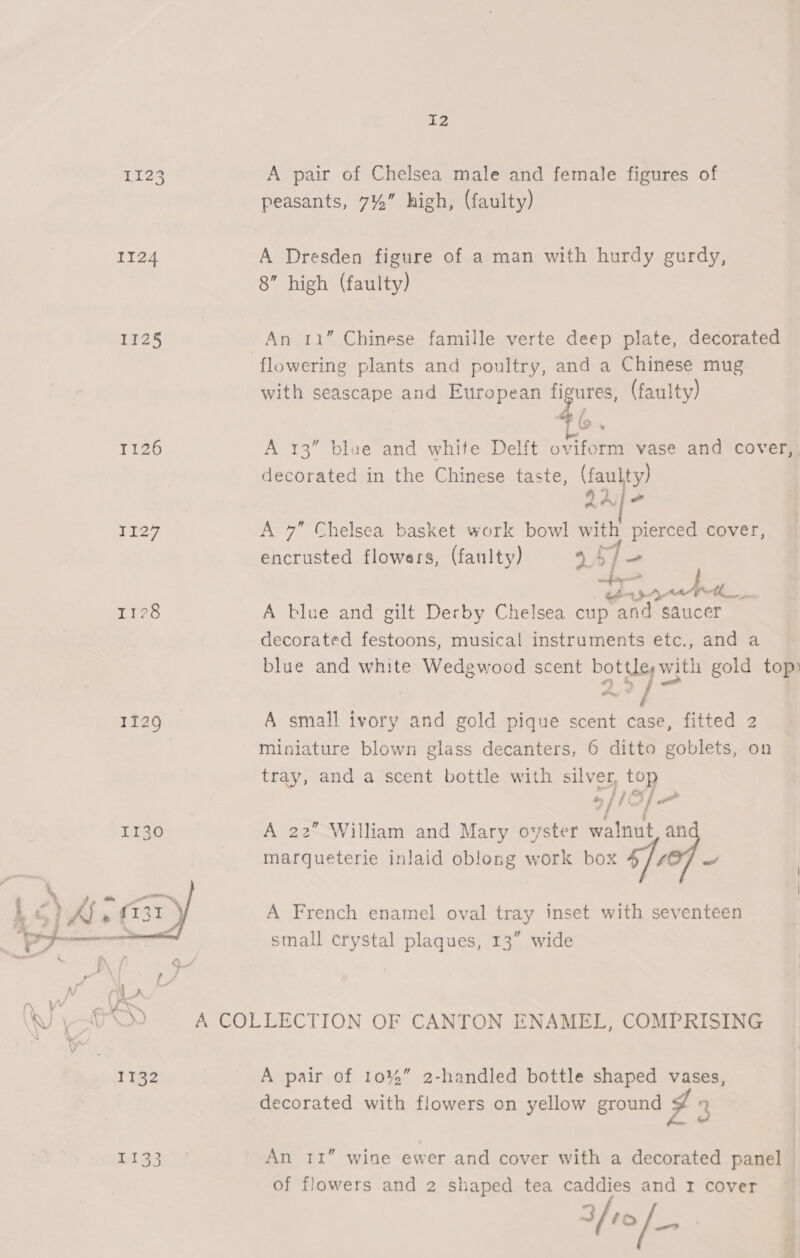 1123 A pair of Chelsea male and female figures of peasants, 7%” high, (faulty) 1124 A Dresden figure of a man with hurdy gurdy, 8” high (faulty) 1125 An 11” Chinese famille verte deep plate, decorated flowering plants and poultry, and a Chinese mug with seascape and European figures, (faulty) 1126 A 13” blue and white Delft oviform vase and cover,, decorated in the Chinese taste, (faulty) 22] 2 1127 A 7” Chelsea basket work bowl with pierced cover, encrusted flowers, (faulty) 4 SY ca o- rere ES Ties A blue and gilt Derby Chelsea cup and saucer decorated festoons, musical instruments etc., and a blue and white Wedgwood scent bottles with gold top) 1129 A small ivory and gold pique scent case, fitted 2 miniature blown glass decanters, 6 ditto goblets, on tray, and a scent bottle with silver, top 6/1 S/ 1130 A 22” William and Mary oyster walnut, an marqueterie inlaid oblong work box ‘foof - A French enamel oval tray inset with seventeen small crystal plaques, 13” wide  Wy)-80) A COLLECTION OF CANTON ENAMEL, COMPRISING 1132 A pair of 101%” 2-handled bottle shaped vases, decorated with flowers on yellow ground J 3 E133 An 11” wine ewer and cover with a decorated panel of flowers and 2 shaped tea caddies and r cover if10/_-