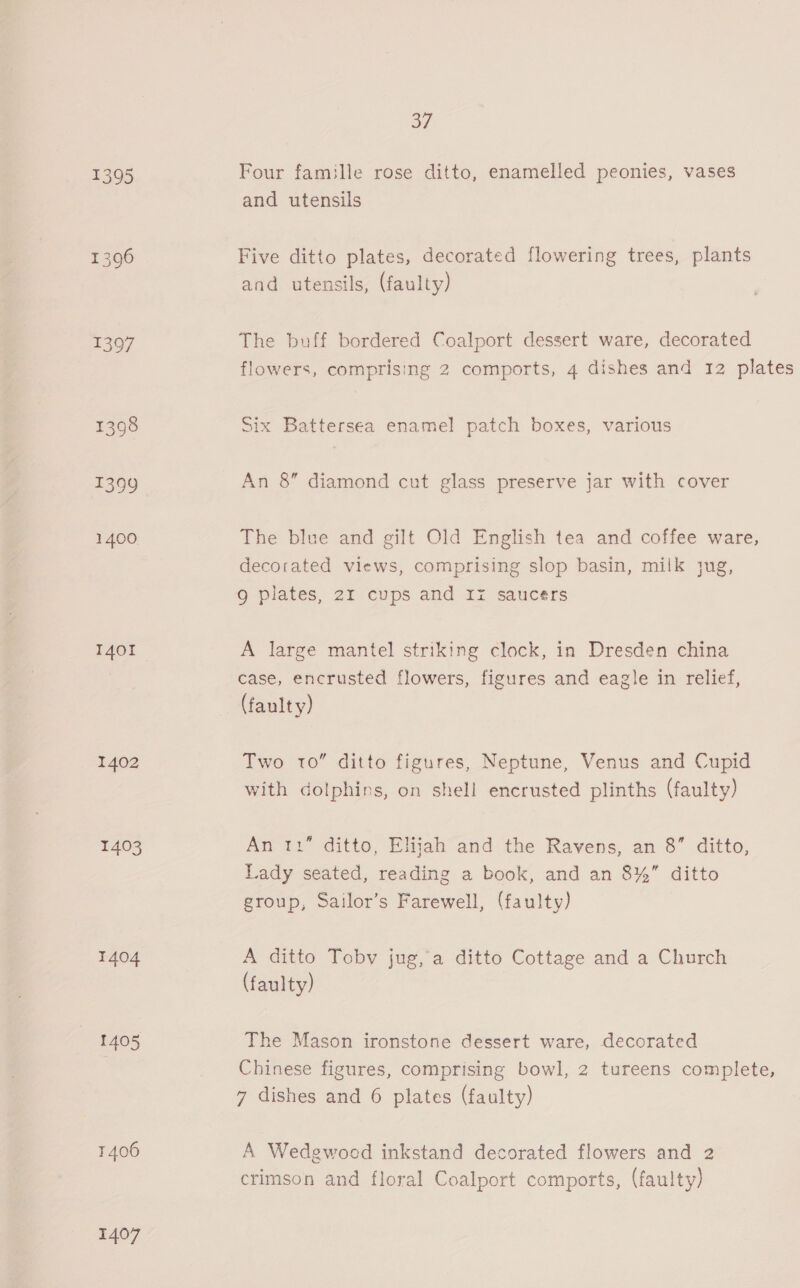 1401 1402 1403 1404 1405 1406 1407 of Four famille rose ditto, enamelled peonies, vases and utensils Five ditto plates, decorated flowering trees, plants and utensils, (faulty) The buff bordered Coalport dessert ware, decorated flowers, comprising 2 comports, 4 dishes and 12 plates Six Battersea enamel patch boxes, various An 8” diamond cut glass preserve jar with cover The blue and gilt Old English tea and coffee ware, decorated views, comprising slop basin, milk jug, 9g plates, 21 cups and Iz saucers A large mantel striking clock, in Dresden china case, encrusted flowers, figures and eagle in relief, (faulty) Two 10” ditto figures, Neptune, Venus and Cupid with dolphins, on shell encrusted plinths (faulty) An 11” ditto, Elijah and the Ravens, an 8” ditto, Lady seated, reading a book, and an 8%” ditto group, Sailor’s Farewell, (faulty) A ditto Toby jug,a ditto Cottage and a Church (faulty) The Mason ironstone dessert ware, decorated Chinese figures, comprising bowl, 2 tureens complete, 7 dishes and 6 plates (faulty) A Wedgwood inkstand decorated flowers and 2 crimson and floral Coalport comports, (faulty)