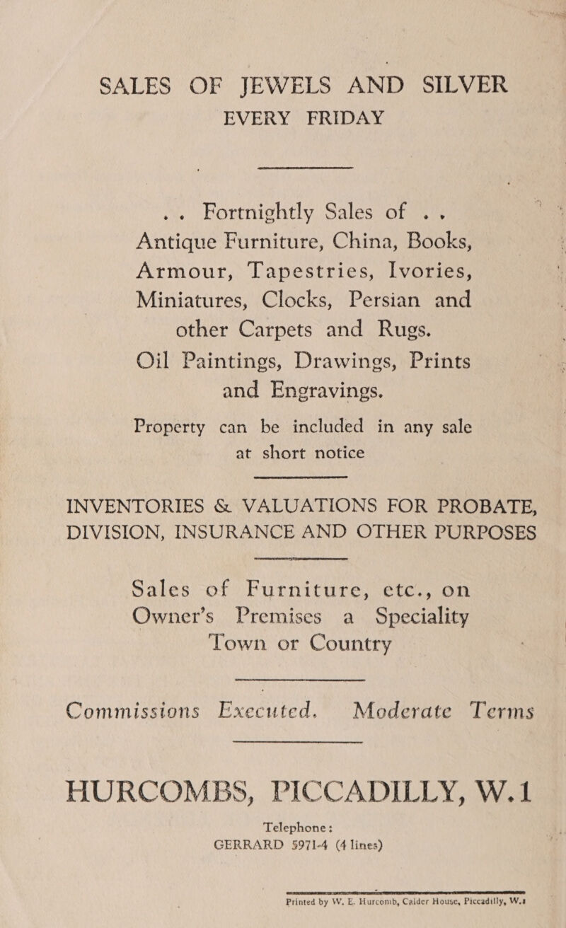 SALES OF JEWELS AND SILVER EVERY FRIDAY .. Fortnightly Sales of .. Antique Furniture, China, Books, Armour, Tapestries, Ivories, Miniatures, Clocks, Persian and other Carpets and Rugs. Oil Paintings, Drawings, Prints and Eneravings. Property can be included in any sale at short notice INVENTORIES &amp; VALUATIONS FOR PROBATE, DIVISION, INSURANCE AND OTHER PURPOSES Sales of Furniture, etc., on Owner’s Premises a Speciality Town or Country Commissions Executed. Moderate Terms HURCOMBS, PICCADILLY, W.1 Telephone: GERRARD 5971-4 (4 lines) SO RDO aR Sa er Le eS Printed by W. E. Hurcomb, Calder House, Piccadilly, W.s