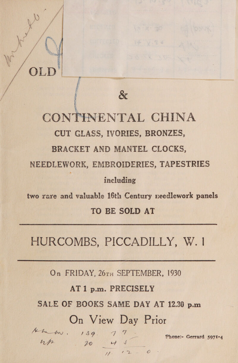  \ CONTENENTAL CHINA _ CUT GLASS, IVORIES, BRONZES, BRACKET AND MANTEL CLOCKS, NEEDLEWORK, EMBROIDERIES, TAPESTRIES a including two rare and valuable 16th Century needlework panels TO BE SOLD AT HURCOMBS, PICCADILLY, W. | On FRIDAY, 26rs SEPTEMBER, 1930 AT 1 p.m. PRECISELY SALE OF BOOKS SAME DAY AT 12.30 p.m On View Day Prior pp HE EN ag So Jf: Win oO .