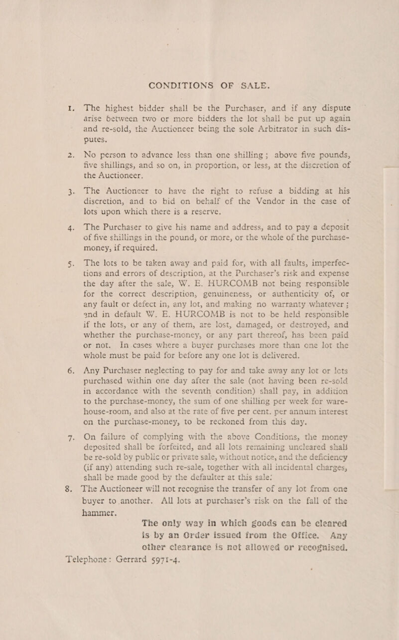 CONDITIONS OF SALE. 1. The highest bidder shall be the Purchaser, and if any dispute arise between two or more bidders the lor shall be put up again and re-sold, the Auctioneer being the sole Arbitrator in such dis- putes. 2. No person to advance less than one shilling; above five pounds, five shillings, and so on, in proportion, or less, at the discretion of the Auctioneer. 3. The Auctioneer to have the right to refuse a bidding at his discretion, and to bid on behalf of the Vendor in the case of lots upon which there is a reserve. 4. The Purchaser to give his name and address, and to pay a deposit of five shillings in the pound, or more, or the whole of the purchase- money, if required. 5. The lots to be taken away and paid for, with all faults, imperfec- tions and errors of description, at the Purchaser’s risk and expense the day after the sale, W. E. HURCOMB not being responsible for the correct description, genuineness, or authenticity of, or any fault or defect in, any lot, and making no warranty whatever: and in default W. E. HURCOMB is not to -be held responsible if the lots, or any of them, are lost, damaged, or destroyed, and whether the purchase-money, or any part thereof, has been paid or not. In.cases where a buyer purchases more than one lot the whole must be paid for before any one lot is delivered. 6. Any Purchaser neglecting to pay for and take away any lot or Icts purchased within one day after the sale (not having been re-sold in accordance with the seventh condition) shall pay, in addition to the purchase-money, the sum of one shilling per week for ware- house-room, and also at the rate of five per cent. per annum interest on the purchase-money, to be reckoned from this day. 7. On failure of complying with the above Conditions, the money deposited shall be forfeited, and all lots remaining uncleared shal! be re-sold by public or private sale, without notice, and the deficiency (if any) attending such re-sale, together with all incidental charges, shall be made good by the defauiter at this sale: 8. The Auctioneer will not recognise the transfer of any lot from one buyer to another. All lots at purchaser’s risk on the fall of the hammer. The only way in which goods can be cleared is by an Order issued from the Gffice. Any other clearance is not allowed or recognised.