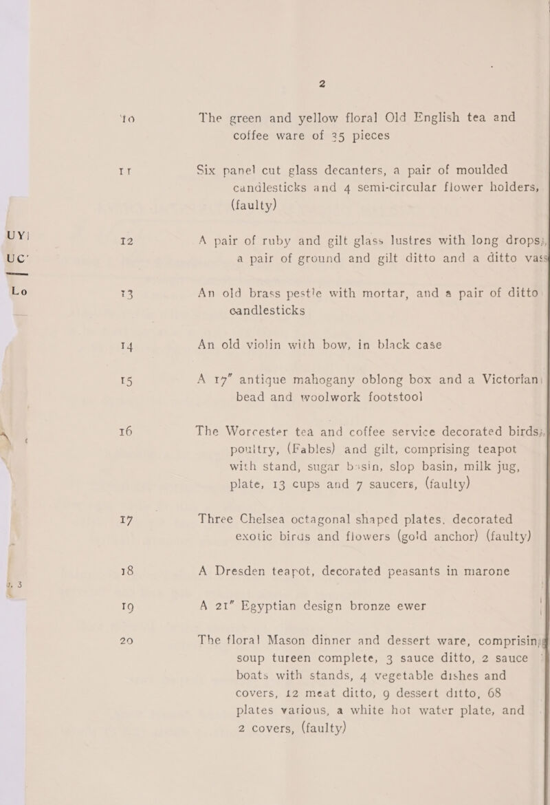 UY! TO Lt I2 14 T5 16 17 18 i) 29 The green and yellow floral Old English tea and coffee ware of 25 pieces Six panel cut glass decanters, a pair of moulded candlesticks and 4 semi-circular flower holders, (faulty)   A pair of ruby and gilt glass lustres with long dropsy, a pair of ground and gilt ditto and a ditto vass An old brass pestle with mortar, and a pair of ditto candlesticks An old violin with bow, in black case A 17” antique mahogany oblong box and a Victorfan) bead and woolwork footstool The Worcester tea and coffee service decorated birds, ponitry, (Fables) and gilt, comprising teapot with stand, sugar b:sin, slop basin, milk jug, plate, 13 cups and 7 saucers, (faulty) Three Chelsea octagonal shaped plates, decorated exotic birds and flowers (gold anchor) (faulty) A Dresden teapot, decorated peasants in marone A 21” Egyptian design bronze ewer The floral Mason dinner and dessert ware, comprisin; soup tureen complete, 3 sauce ditto, 2 sauce boats with stands, 4 vegetable dishes and covers, 12 meat ditto, 9 dessert ditto, 68 plates various, a white hot water plate, and