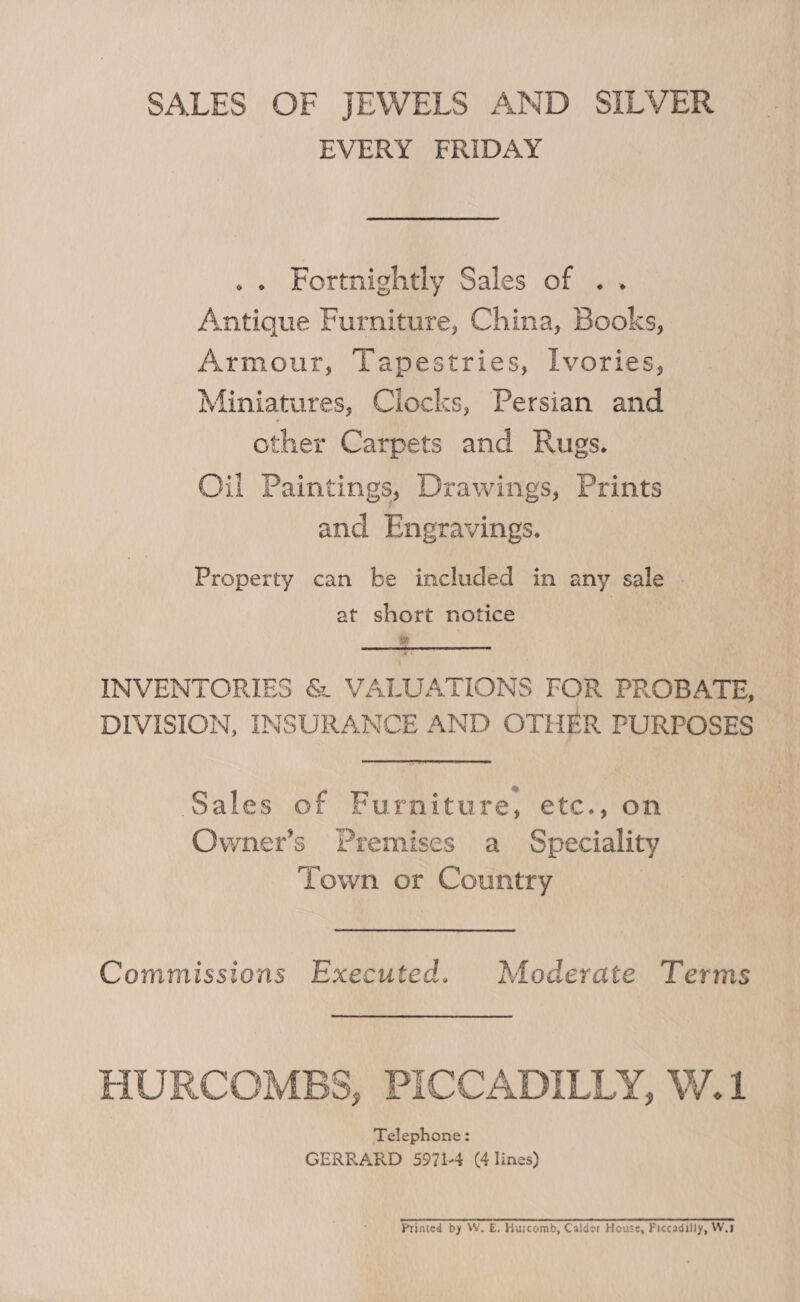 SALES OF JEWELS AND SILVER EVERY FRIDAY Fortnightly Sales of .. Antique Furniture, China, Books, Armour, Tapestries, Ivories, Miniatures, Ciocks, Persian and other Carpets and Rugs. Oil Paintings, Drawings, Prints and Engravings. Property can be included in any sale . at short notice 7 INVENTORIES &amp; VALUATIONS FOR PROBATE, DIVISION, INSURANCE AND OTHER PURPOSES Sales of Furniture, etc., on Owner’s Premises a Speciality Town or Country Commissions Executed. Moderate Terms HURCOMBS, PICCADILLY, W.1 Telephone: GERRARD 5971-4 (4 lines) Printed by W. E. Hurcomb, Calder House, Piccadilly, W.3