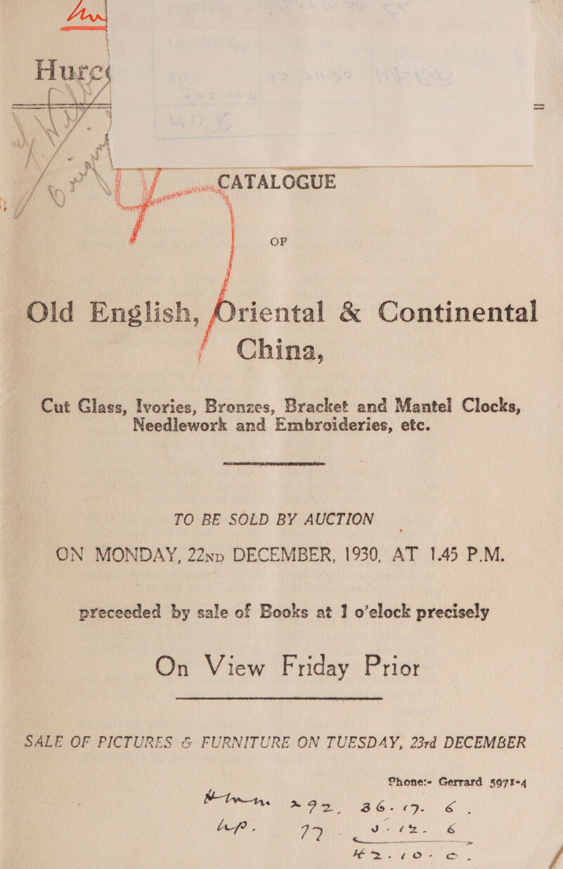 fs } Fu, Fe    Se = eee ag REALOGUE OF AMriental &amp; Continental China, Cut Glass, Ivories, Bronzes, Bracket and Mantel Clocks, Needlework and Embroideries, etc.  TO BE SOLD BY AUCTION ON MONDAY, 22nn DECEMBER, 1930, AT 1.45 P.M. preceeded by sale of Books at 1 o’elock precisely On View Friday Prior  SALE ph PICTURES &amp; FURNITURE ON TUESDAY, 23rd DECEMBER fhone:- Gerrard s507%4 ian Nhe Ao) as ae Ap. ia ! re 6