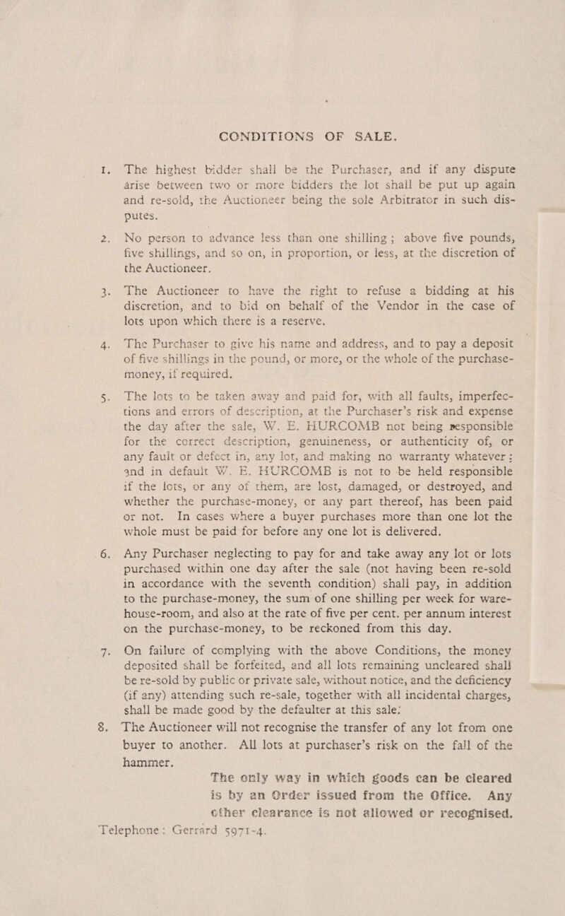 Lay) CONDITIONS OF SALE. The highest bidder shall be the Purchaser, and if any dispute arise between two or more bidders the lot shall be put up again and re-sold, the Auctioneer being the sole Arbitrator in such dis- putes. No person to advance less than one shilling; above five pounds, five shillings, and so-on, in proportion, or less, at the discretion of the Auctioneer. The Auctioneer to have the right to refuse a bidding at his discretion, and to bid on behalf of the Vendor in the case of lots upon which there is a reserve. The Purchaser to give his name and address, and to pay a deposit of five shillings in the pound, or more, or the whole of the purchase- money, if required. The lots to be taken away and paid for, with all faults, imperfec- tions and errors of description, at the Purchaser’s risk and expense the day after the sale, W. E. HURCOMB not being msponsible for the correct description, genuineness, or authenticity of, or any fault or defect in, any lot, and making no warranty whatever: and in default W. E. HURCOMB is not to be held responsible if the lots, or any of them, are lost, damaged, or destroyed, and whether the purchase-money, or any part thereof, has been paid or not. In cases where a buyer purchases more than one lot the whole must be paid for before any one lot is delivered. Any Purchaser neglecting to pay for and take away any lot or lots purchased within one day after the sale (not having been re-sold in accordance with the seventh condition) shall pay, in addition to the purchase-money, the sum of one shilling per week for ware- house-room, and also at the rate of five per cent. per annum interest on the purchase-money, to be reckoned from this day. On failure of complying with the above Conditions, the money deposited shall be forfeited, and all lots remaining uncleared shall be re-sold by public or private sale, without notice, and the deficiency (if any) attending such re-sale, together with all incidental charges, shall be made good by the defaulter at this sale: The Auctioneer will not recognise the transfer of any lot from one buyer to another. All lots at purchaser’s risk on the fall of the hammer. The only way in which goods can be cleared is by an Order issued from the Office. Any ofher clearance is not allowed or recognised.