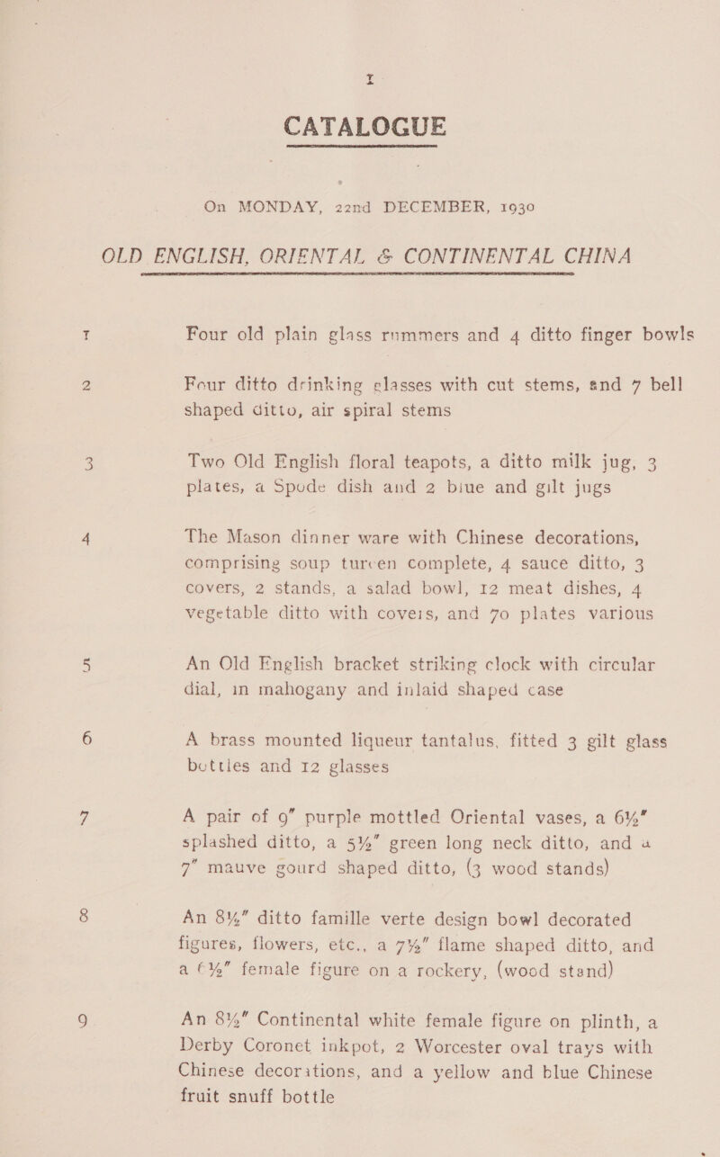 af : CATALOGUE On MONDAY, 22nd DECEMBER, 1930 OLD ENGLISH, ORIENTAL &amp; CONTINENTAL CHINA Four old plain glass rnmmers and 4 ditto finger bowls Four ditto drinking elasses with cut stems, end 7 bell shaped ditto, air spiral stems Two Old English floral teapots, a ditto milk jug, 3 plates, a Spode dish and 2 biue and gilt jugs The Mason dinner ware with Chinese decorations, comprising soup turcen complete, 4 sauce ditto, 3 covers, 2 stands, a salad bowl, 12 meat dishes, 4 vegetable ditto with covers, and 70 plates various An Old English bracket striking clock with circular dial, in mahogany and inlaid shaped case A brass mounted liqueur tantalus, fitted 3 gilt glass betties and 12 glasses A pair of 9” purple mottled Oriental vases, a 6%” splashed ditto, a 5%” green long neck ditto, and a 7” mauve gourd shaped ditto, (3 wood stands) An 8Y¥,” ditto famille verte design bowl decorated figures, flowers, etc., a 7%” flame shaped ditto, and a €¥%” female figure on a rockery, (wood stand) An 8%” Continental white female figure on plinth, a Derby Coronet inkpot, 2 Worcester oval trays with Chinese decorations, and a yellow and blue Chinese fruit snuff bottle