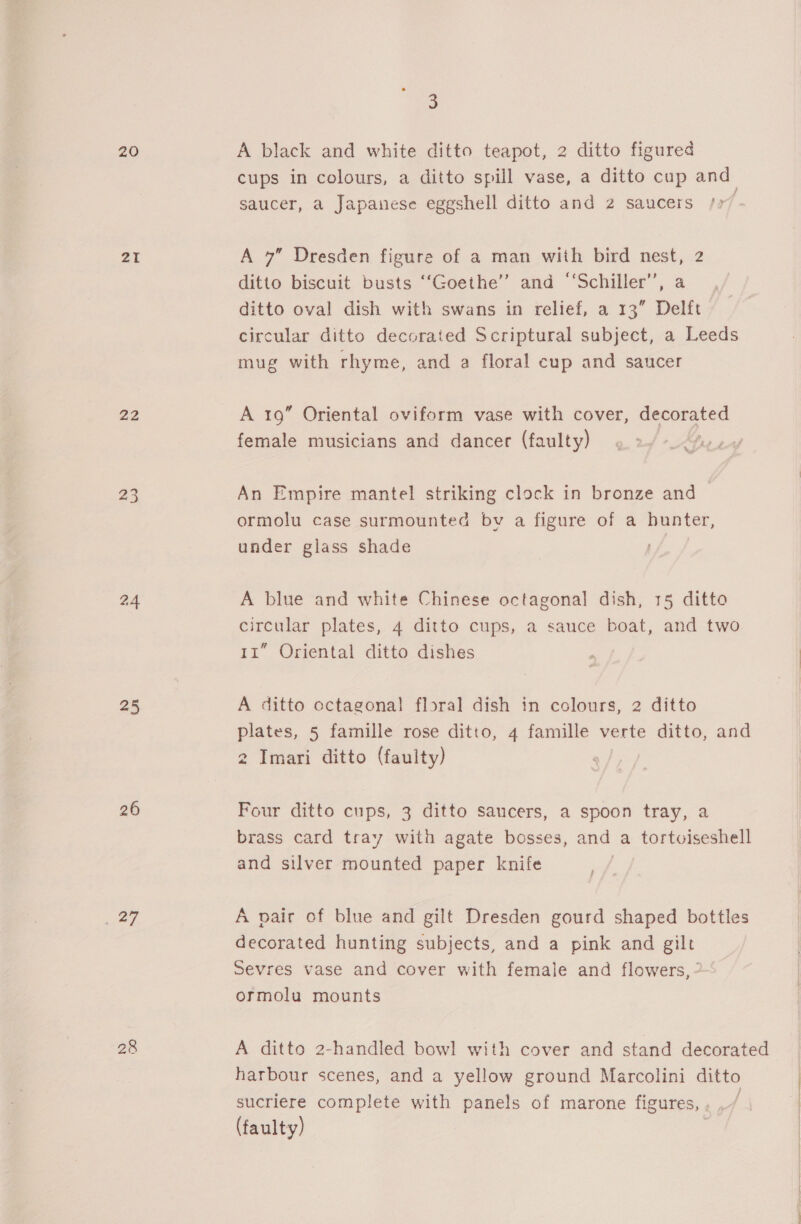 20 21 22 23 24 25 26 _ 27 28 3 A black and white ditto teapot, 2 ditto figured cups in colours, a ditto spill vase, a ditto cup and saucer, a Japanese eggshell ditto and 2 saucers /77 A 7” Dresden figure of a man with bird nest, 2 ditto biscuit busts ‘‘Goethe’’ and ‘‘Schiller’”’, a ditto oval dish with swans in relief, a 13” Delft circular ditto decorated Scriptural subject, a Leeds mug with rhyme, and a floral cup and saucer A 19 Oriental oviform vase with cover, decorated female musicians and dancer (faulty) ts An Empire mantel striking clock in bronze and ormolu case surmounted bv a figure of a hunter, under glass shade A blue and white Chinese octagonal dish, 15 ditto circular plates, 4 ditto cups, a sauce boat, and two 11” Oriental ditto dishes . | A ditto octagonal floral dish in colours, 2 ditto plates, 5 famille rose ditto, 4 famille verte ditto, and 2 Imari ditto (faulty) Four ditto cups, 3 ditto saucers, a spoon tray, a brass card tray with agate bosses, and a tortwuiseshell and silver mounted paper knife A pair of blue and gilt Dresden gourd shaped bottles decorated hunting subjects, and a pink and gilt Sevres vase and cover with female and flowers, ” ormolu mounts A ditto 2-handled bowl with cover and stand decorated harbour scenes, and a yellow ground Marcolini ditto sucriere complete with panels of marone figures, , ./