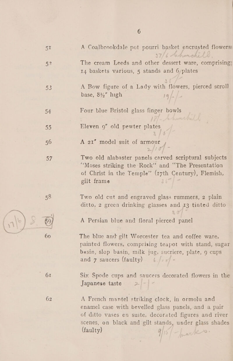 52 53 54 a3 56 57 61 62 6 The cream Leeds and other dessert ware, comprising? 14 baskets various, 5 stands and 6/plates A Bow figure of a Lady Ste flowers, pierced scroll base, 8%” high 19 /- Four blue Bristol glass finger bowls Eleven 9” old pewter plates A 21 model suit of armour , Two old alabaster panels carved scriptural subjects ‘Moses striking the Rock’’ and “The Presentation of Christ in the LEE (17th Century), Flemish, gilt frame Two old cut and engraved glass rummers, 2 plain ditto, 2 green drinking glasses and 13 tinted ditto A Persian blue and floral pierced panel The blue and gilt Worcester tea and coffee ware, painted flowers, comprising teapot with stand, sugar basin, slop basin, milk jug, sucriere, plate, 9 cups and. 7 saucers (faulty). ¢./ Six Spede cups and saucers decorated flowers in the Japanese taste 2-]° A French mantel striking clock, in ormolu and énamel case with bevelled glass panels, and a pair of ditto vases en suite, decorated figures and river scenes, on black and gilt stands, under glass shades (faulty) 4);