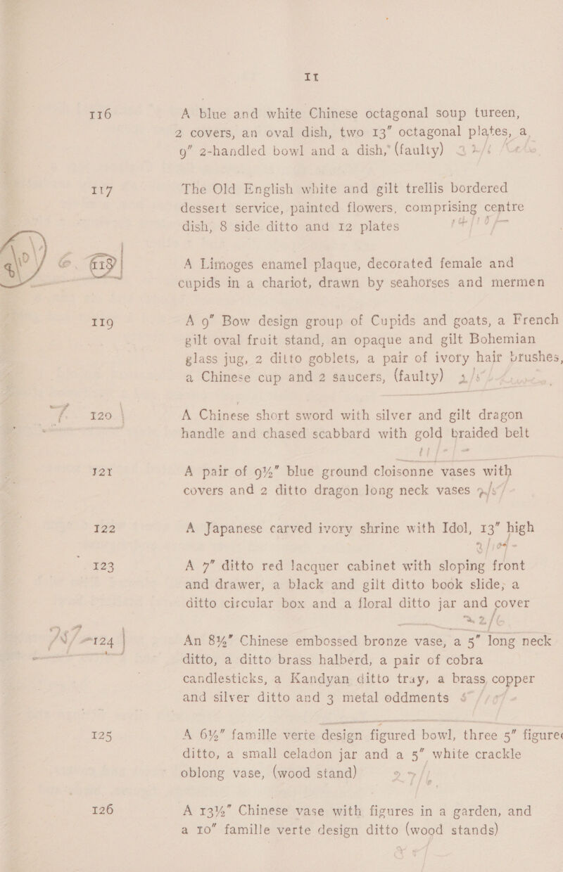  ¥ ™ 117 125 126 a 3 A blue and white Chinese gegen soup tureen, 2 ene an oval dish, two 13” octagonal plates, a g” z-handled bowl and a dish,’ (faulty) The Old English white and gilt trellis bordered dessert service, painted flowers, com prising Sy aes dish, 8 side ditto and 12 plates sig A Limoges enamel plaque, decorated female and cupids in a chariot, drawn by seahorses and mermen A 9” Bow design group of Cupids and goats, a French gilt oval frait stand, an opaque and gilt Bohemian glass jug, 2 ditto goblets, a pair of ivory hair brushes, a Chinese cup and 2 saucers, (faulty) a/s A Chinese short sword with silver and gilt dragon handle and chased scabbard with wee ame belt A pair of 9%” blue ground cloisonne. “vases with covers and 2 ditto dragon long neck vases >,/s A Japanese carved ivory shrine with Idol, 13” high 7 gf 104 > A 7” ditto red Jacquer cabinet with sloping front and drawer, a black and gilt ditto book slide; a ditto circular box and a floral ditto Gis and cover en An 8% Chinese embossed errs vase, a 3 long neck ditto, a ditto brass halberd, a pair of cobra candlesticks, a Kandyan ditto tray, a brass, copper A 6%” famille verte design figured bowl, three 5” figure ditto, a small celadon jar and a 5” white crackle oblong vase, (wood stand) | A 1334 Chinese vase with figures in a garden, and a 10” famille verte design ditto (wood stands)