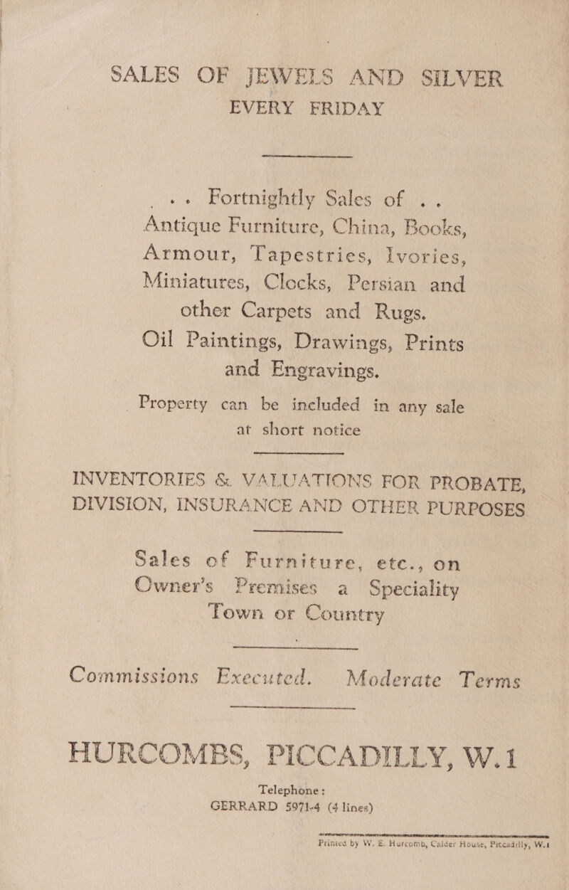 SALES OF JEWELS AND SILVER EVERY FRIDAY .» Fortnightly Sales of .. Antique Furniture, China, Books, Armour, Tapestries, Ivories, Miniatures, Clocks, Persian and other Carpets and Rugs. Oil Paintings, Drawings, Prints and Engravings. Property can be included in any sale at short notice INVENTORIES &amp; VALUATIONS FOR PROBATE, DIVISION, INSURANCE AND OTHER PURPOSES Sales of Furniture, ete., on Owner's Premises a Speciality Town or Country  Commissions Executed. Moderate Terms ee  HURCOMBS, PICCADILLY, W.1 Telephone: GERRARD 5971-4 (4 lines) Printed by W. E. Hurcomb, Calder House, Piccadilly, Wet