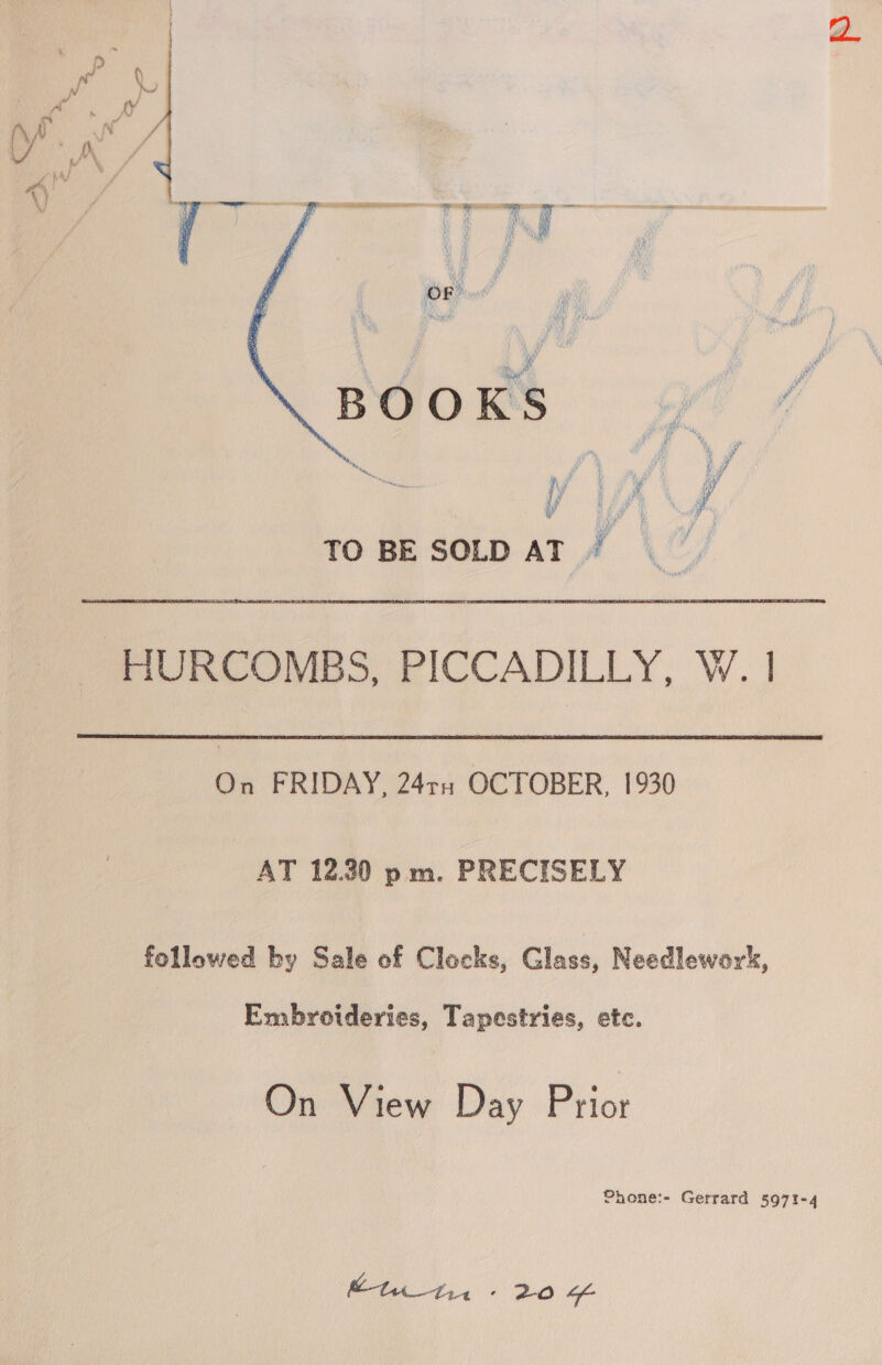  wv * i i Mie’ : ae ee iy NS lm Be bs TO BESOLD AT) - HURCOMBS, PICCADILLY, W. 1 On FRIDAY, 24ru OCTOBER, 1930 AT 12.20 pm. PRECISELY followed by Sale of Clocks, Glass, Needlewors, Embroideries, Tapestries, etc. On View Day Prior Phone:- Gerrard 5971-4