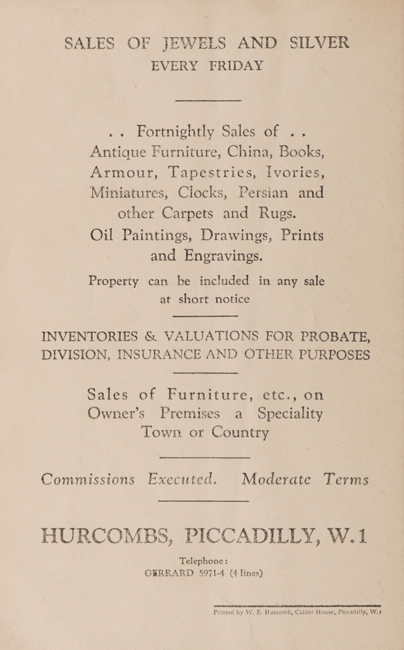 SALES OF JEWELS AND SILVER EVERY FRIDAY .. Fortnightly Sales of .. Antique Furniture, China, Books, Armour, Tapestries, [vories, Miniatures, Clocks, Persian and other Carpets and Rugs. Oil Paintings, Drawings, Prints and Engravings. Property can be included in any sale at short notice INVENTORIES &amp; VALUATIONS FOR PROBATE, IVISION, INSURANCE AND OTHER PURPOSES Sales of Furniture, etc., on Owner’s Premises a Speciality Town or Country Commissions Executed. Mederate Terms HURCOMBS, PICCADILLY, W.1 Telephone: GERRARD 5971-4 (4 lines) REESE RET re SUA eter 20007 DE Re ee NT BN a ET Printed by W. E. Hurcomb, Calder House, Piccadilly, W.t