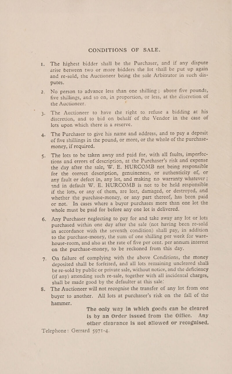 CONDITIONS OF SALE. 1. The highest bidder shall be the Purchaser, and if any dispute arise between two or more bidders the lot shail be put up again and re-sold, the Auctioneer being the sole Arbitrator in such dis- putes. 2. No person to advance less than one shilling ;. aboye five pounds, five shillings, and so on, in proportion, or less, at the discretion of the Auctioneer. 3. The Auctioneer to have the right to. refuse a bidding at his discretion, and to bid on behalf of the Vendor in the case of lots upon which there is a reserve. 4. The Purchaser to give his name and address, and to pay a deposit of five shillings in the pound, or more, or the whole of the purchase- money, if required. 5. The lots to be taken away and paid for, with all faults, imperfec- tions and errors of description, at the Purchaser’s risk and expense the day after the sale, W. E. HURCOMB not being responsible for the correct description, genuineness, or authenticity of, or any fault or defect in, any lot, and making no warranty whatever : and in default W. E. HURCOMB is not to -be held responsible if the lots, or any of them, are lost, damaged, or destroyed, and whether the purchase-money, or any part thereof, has been paid or not. In cases where a buyer purchases more than one lot the whole must be paid for before any one lot is delivered. 6. Any Purchaser neglecting to pay for and take away any lot or lots purchased within one day after the sale (not having been re-sold in accordance with the seventh condition) shall pay, in addition to the purchase-money, the sum of one shilling per week for ware- house-room, and also at the rate of five per cent. per annum interest on the purchase-money, to be reckoned from this day. 7. On failure of complying with the above Conditions, the money deposited shall be forfeited, and all lots remaining uncleared shall be re-sold by public or private sale, without notice, and the deficiency (if any) attending such re-sale, together with all incidental charges, shall be made good by the defaulter at this sale: 8. The Auctioneer will not recognise the transfer of any lot from one buyer to another. All lots at purchaser’s risk on the fall of the hammer, The only way in which goods can be cleared is by an Order issued from the Office. Any other clearance is not allowed or recognised.