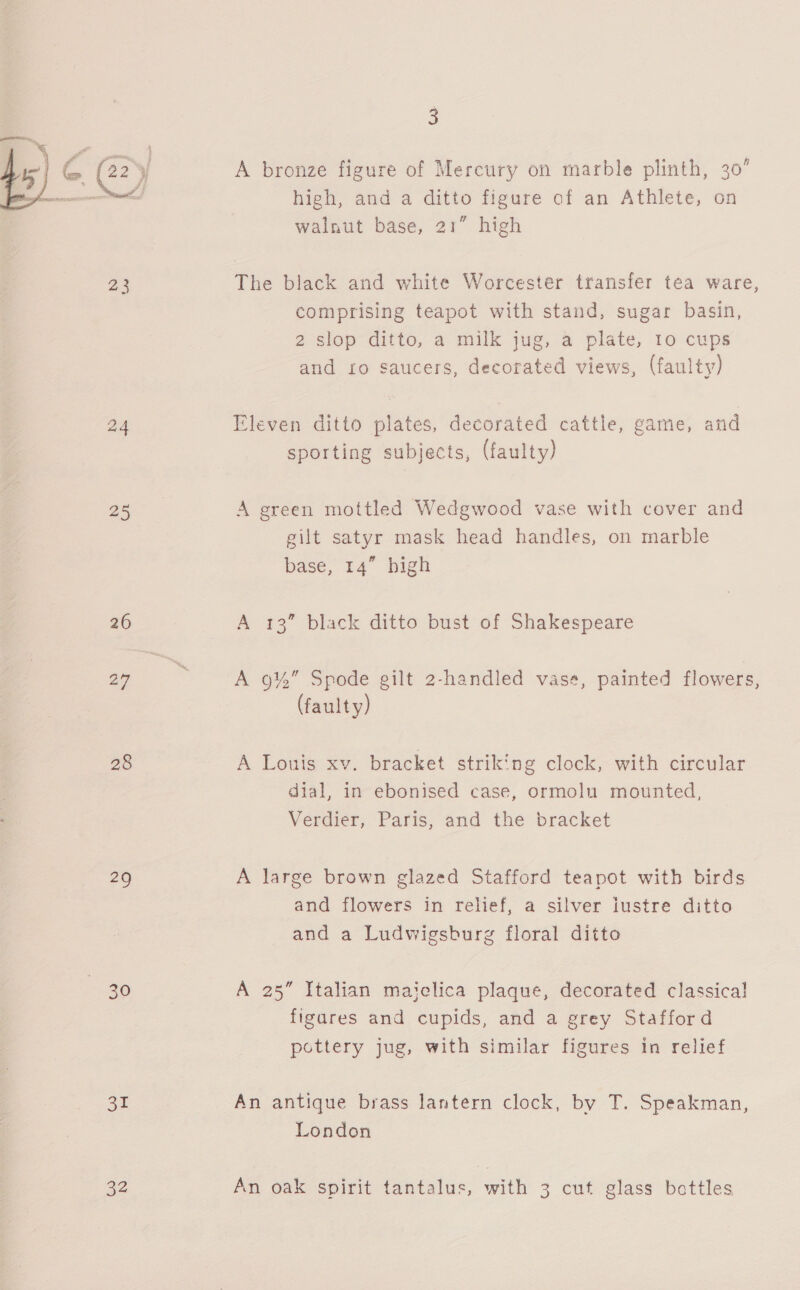 23 24 25 26 27 28 = 30 SE 3 A bronze figure of Mercury on marble plinth, 30’ high, and a ditto figure of an Athlete, on walnut base, 21” high The black and white Worcester transfer tea ware, comprising teapot with stand, sugar basin, 2 slop ditto, a milk jug, a plate, 10 cups and £0 saucers, decorated views, (faulty) Eleven ditto plates, decorated cattle, game, and sporting subj ects, (faulty) A green mottled Wedgwood vase with cover and gilt satyr mask head handles, on marble base, 14” high A 13” black ditto bust of Shakespeare A 9%” Spode gilt 2-handled vase, painted flowers, (faulty) A Louis xv. bracket striking clock, with circular dial, in ebonised case, ormolu mounted, Verdier, Paris, and the bracket A large brown glazed Stafford teapot with birds and flowers in relief, a silver iustre ditto and a Ludwigsburg floral ditto A 25” Italian maiclica plaque, decorated classical figares and cupids, and a grey Stafford pottery jug, with similar figures in relief An antique brass lantern clock, by T. Speakman, London