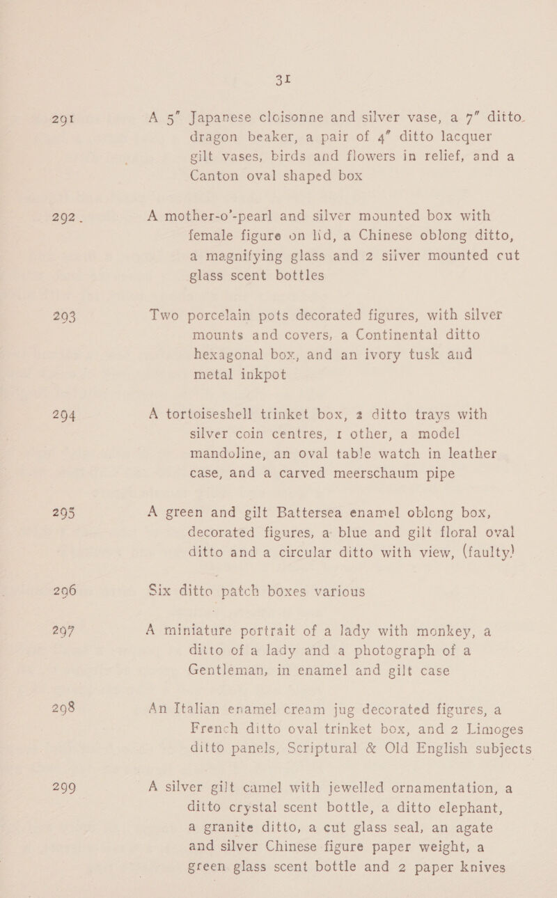 291 295 204 295 298 31 A 5” Japanese cloisonne and silver vase, a 7” ditto dragon beaker, a pair of 4” ditto lacquer gilt vases, birds and flowers in relief, and a Canton oval shaped box A mother-o’-pearl and silver mounted box with female figure on lid, a Chinese oblong ditto, a magnifying glass and 2 siiver mounted cut glass scent bottles Two porcelain pots decorated figures, with silver mounts and covers, a Continental ditto hexagonal box, and an ivory tusk and metal inkpot A tortoiseshell trinket box, 2 ditto trays with silver coin centres, 1 other, a model mandoline, an oval table watch in leather case, and a carved meerschaum pipe A green and gilt Battersea enamel oblong box, decorated figures, a blue and gilt floral oval ditto and a circular ditto with view, (faulty! Six ditto patch boxes various A miniature portrait of a lady with monkey, a ditto of a lady and a photograph of a Gentleman, in enamel and gilt case An Italian enamel cream jug decorated figures, a French ditto oval trinket box, and 2 Limoges ditto panels, Scriptural &amp; Old English subjects ditto crystal scent bottle, a ditto elephant, a granite ditto, a cut glass seal, an agate and silver Chinese figure paper weight, a green glass scent bottle and 2 paper knives