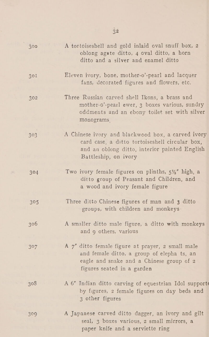 300 301 302 303 304 305 306 397 308 309 32 A tortoiseshell and gold inlaid oval snuff box, 2 oblong agate ditto, 4 oval ditto, a horn ditto and a silver and enamel ditto Eleven ivory, bone, mother-o’-pearl and lacquer fans, decorated figures and flowers, etc. Three Russian carved shell Ikons, a brass and mother-o’-pearl ewer, 3 boxes various, sundry oddments and an ebony toilet set with silver monograms. A Chinese ivory and blackwood box, a carved ivory card case, a ditto tortoiseshell circular box, and an oblong ditto, interior painted English Battleship, on ivory Two ivory female figures on plinths, 5%” high, a ditto group of Peasant and Children, and a wood and ivory female figure Three ditto Chinese figures of man and 3 ditto groups, with children and monkeys A smaller ditto male figure, a ditto with monkeys and 9 others, various A 7” ditto female figure at prayer, 2 small male and female ditto, a group of elepha ts, an eagle and snake and a Chinese group of 2 figures seated in a garden A 6” Indian ditto carving of equestrian Idol supporte by figures, 2 female figures on day beds and 3 other figures A Japanese carved ditto dagger, an ivory and gilt seal, 3 boxes various, 2 small mirrors, a paper knife and a serviette ring